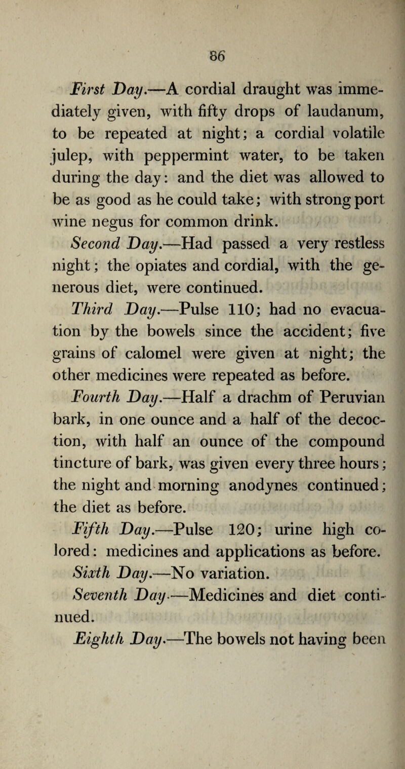 'I 86 First Day.—A cordial draught was imme¬ diately given, with fifty drops of laudanum, to be repeated at night; a cordial volatile julep, with peppermint water, to be taken during the day: and the diet was allowed to be as good as he could take; with strong port wine negus for common drink. Second Day.—Had passed a very restless night; the opiates and cordial, with the ge¬ nerous diet, were continued. Third Day.—Pulse 110; had no evacua¬ tion by the bowels since the accident; five grains of calomel were given at night; the other medicines were repeated as before. Fourth Day.—Half a drachm of Peruvian bark, in one ounce and a half of the decoc¬ tion, with half an ounce of the compound tincture of bark, was given every three hours; the night and morning anodynes continued; the diet as before. Fifth Day.—Pulse 120; urine high co¬ lored : medicines and applications as before. Sixth Day.—No variation. Seventh Day.—Medicines and diet conti¬ nued. Eighth Day.—The bowels not having been