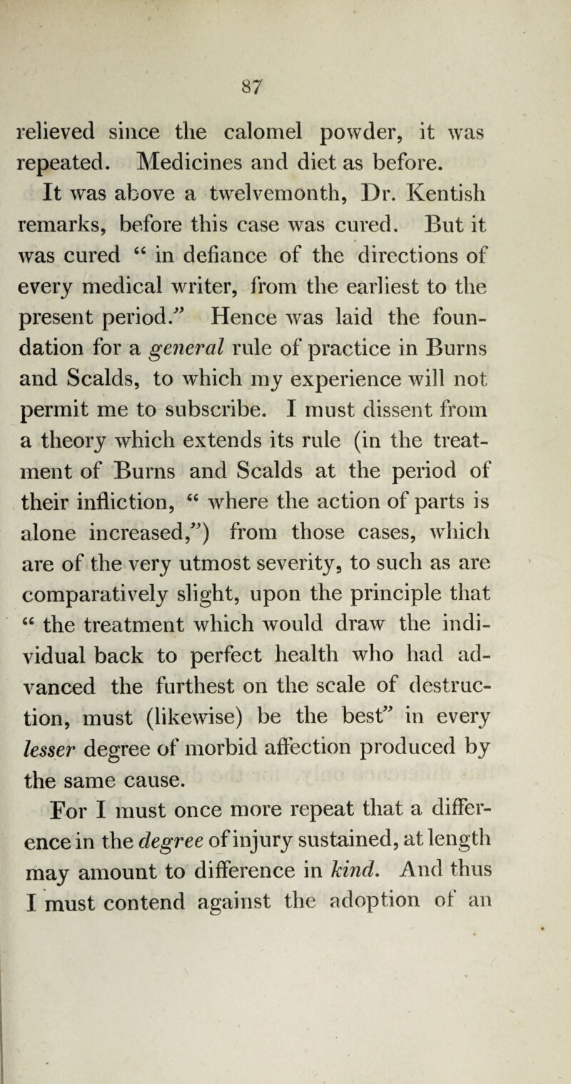 relieved since the calomel powder, it was repeated. Medicines and diet as before. It was above a twelvemonth, Dr. Kentish remarks, before this case was cured. But it was cured 46 in defiance of the directions of every medical writer, from the earliest to the present period/' Hence was laid the foun¬ dation for a general rule of practice in Burns and Scalds, to which my experience will not permit me to subscribe. I must dissent from a theory which extends its rule (in the treat¬ ment of Burns and Scalds at the period of their infliction, 46 where the action of parts is alone increased,) from those cases, which are of the very utmost severity, to such as are comparatively slight, upon the principle that 44 the treatment which would draw the indi¬ vidual back to perfect health who had ad¬ vanced the furthest on the scale of destruc¬ tion, must (likewise) be the best in every lesser degree of morbid affection produced by the same cause. For I must once more repeat that a differ¬ ence in the degree of injury sustained, at length may amount to difference in kind. And thus I must contend against the adoption of an