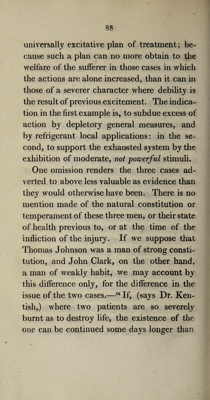 universally excitative plan of treatment; be¬ cause such a plan can no more obtain to the welfare of the sufferer in those cases in which the actions are alone increased, than it can in those of a severer character where debility is the result of previous excitement. The indica¬ tion in the first example is, to subdue excess of action by depletory general measures, and by refrigerant local applications: in the se¬ cond, to support the exhausted system by the exhibition of moderate, not powerful stimuli. One omission renders the three cases ad¬ verted to above less valuable as evidence than they would otherwise have been. There is no mention made of the natural constitution or temperament of these three men, or their state of health previous to, or at the time of the infliction of the injury. If we suppose that Thomas Johnson was a man of strong consti¬ tution, and John Clark, on the other hand, a man of weakly habit, we may account by this difference only, for the difference in the issue of the two cases.—“ If, (says Dr. Ken¬ tish,) where two patients are so severely burnt as to destroy life, the existence of the one can be continued some days longer than