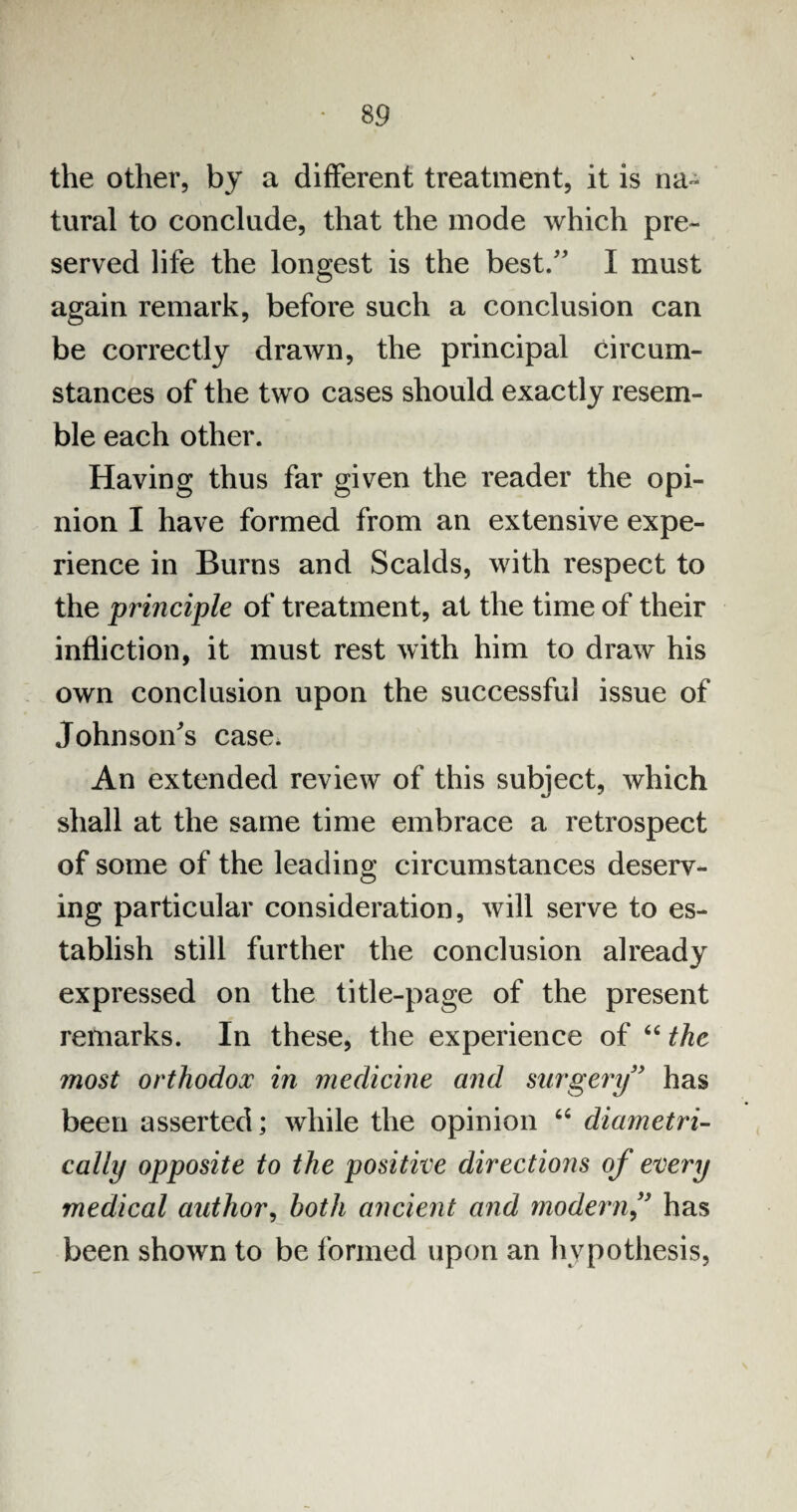 the other, by a different treatment, it is na¬ tural to conclude, that the mode which pre¬ served life the longest is the best.” I must again remark, before such a conclusion can be correctly drawn, the principal circum¬ stances of the two cases should exactly resem¬ ble each other. Having thus far given the reader the opi¬ nion I have formed from an extensive expe¬ rience in Burns and Scalds, with respect to the principle of treatment, at the time of their infliction, it must rest with him to draw his own conclusion upon the successful issue of Johnson's case. An extended review of this subject, which shall at the same time embrace a retrospect of some of the leading circumstances deserv¬ ing particular consideration, will serve to es¬ tablish still further the conclusion already expressed on the title-page of the present remarks. In these, the experience of “ the most orthodox in medicine and surgery” has been asserted; while the opinion “ diametri¬ cally opposite to the positive directions of every medical author, both ancient and modernf has been shown to be formed upon an hypothesis,