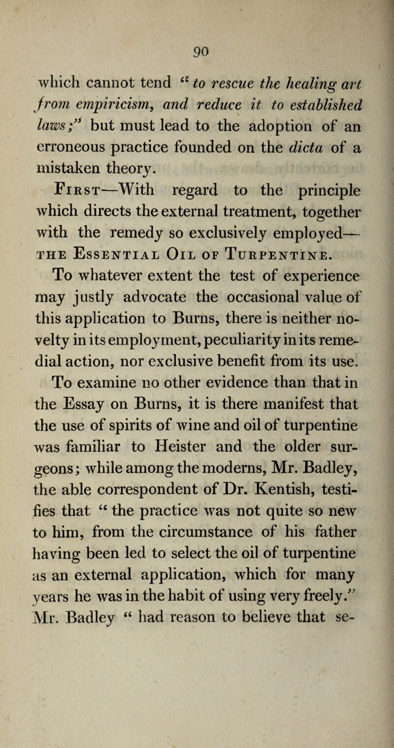 which cannot tend ct to rescue the healing art from empiricism, and reduce it to established laws;' but must lead to the adoption of an erroneous practice founded on the dicta of a mistaken theory. First—With regard to the principle which directs the external treatment, together with the remedy so exclusively employed— the Essential Oil of Turpentine. To whatever extent the test of experience may justly advocate the occasional value of this application to Burns, there is neither no¬ velty in its employment, peculiarity in its reme¬ dial action, nor exclusive benefit from its use. To examine no other evidence than that in the Essay on Burns, it is there manifest that the use of spirits of wine and oil of turpentine was familiar to Heister and the older sur¬ geons; while among the moderns, Mr. Badley, the able correspondent of Dr. Kentish, testi¬ fies that “ the practice was not quite so new to him, from the circumstance of his father having been led to select the oil of turpentine as an external application, which for many years he was in the habit of using very freely/' Mr. Badley “ had reason to believe that se-