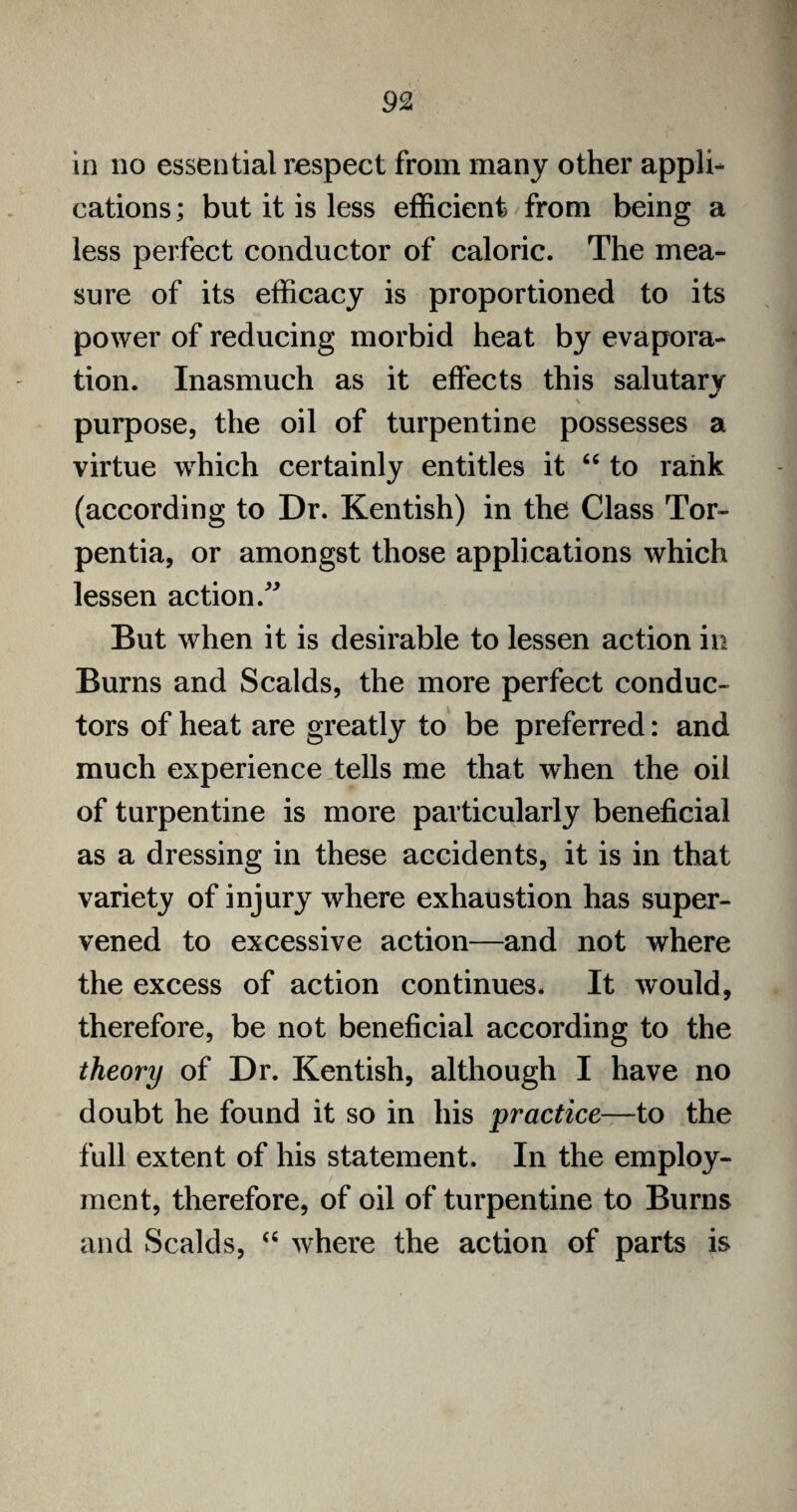 in no essential respect from many other appli¬ cations ; but it is less efficient from being a less perfect conductor of caloric. The mea¬ sure of its efficacy is proportioned to its power of reducing morbid heat by evapora¬ tion. Inasmuch as it effects this salutary > purpose, the oil of turpentine possesses a virtue which certainly entitles it “ to rank (according to Dr. Kentish) in the Class Tor- pentia, or amongst those applications which lessen action.” But when it is desirable to lessen action in Burns and Scalds, the more perfect conduc¬ tors of heat are greatly to be preferred: and much experience tells me that when the oil of turpentine is more particularly beneficial as a dressing in these accidents, it is in that variety of injury where exhaustion has super¬ vened to excessive action—and not where the excess of action continues. It would, therefore, be not beneficial according to the theory of Dr. Kentish, although I have no doubt he found it so in his practice—to the full extent of his statement. In the employ¬ ment, therefore, of oil of turpentine to Burns and Scalds, “ where the action of parts is