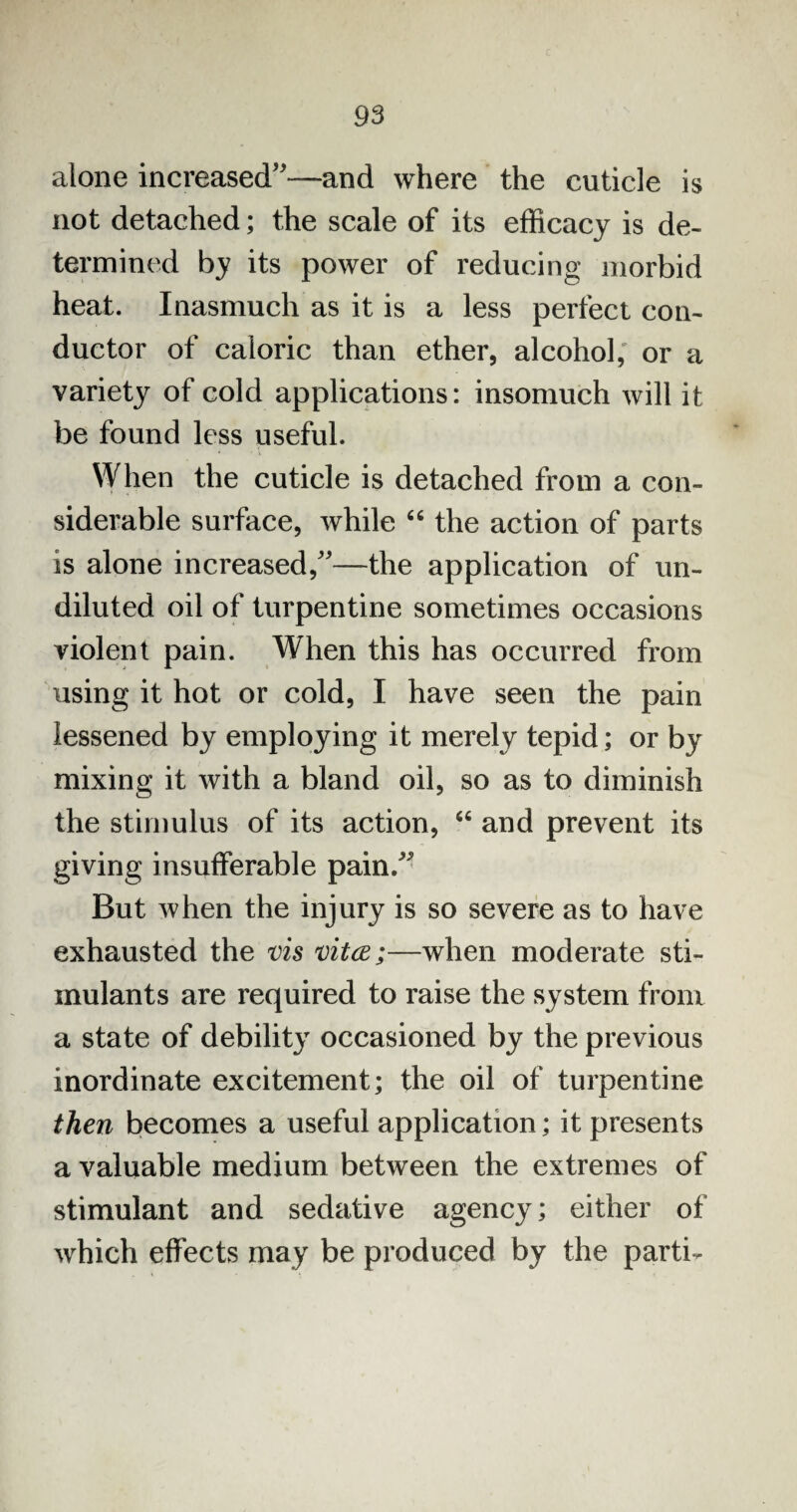 alone increased”—and where the cuticle is not detached; the scale of its efficacy is de¬ termined by its power of reducing morbid heat. Inasmuch as it is a less perfect con¬ ductor of caloric than ether, alcohol, or a variety of cold applications: insomuch will it be found less useful. When the cuticle is detached from a con¬ siderable surface, while “ the action of parts is alone increased,”—the application of un¬ diluted oil of turpentine sometimes occasions violent pain. When this has occurred from using it hot or cold, I have seen the pain lessened by employing it merely tepid; or by mixing it with a bland oil, so as to diminish the stimulus of its action, 64 and prevent its giving insufferable pain.” But when the injury is so severe as to have exhausted the vis vitce;—when moderate sti¬ mulants are required to raise the system from a state of debility occasioned by the previous inordinate excitement; the oil of turpentine then becomes a useful application; it presents a valuable medium between the extremes of stimulant and sedative agency; either of which effects may be produced by the parti-