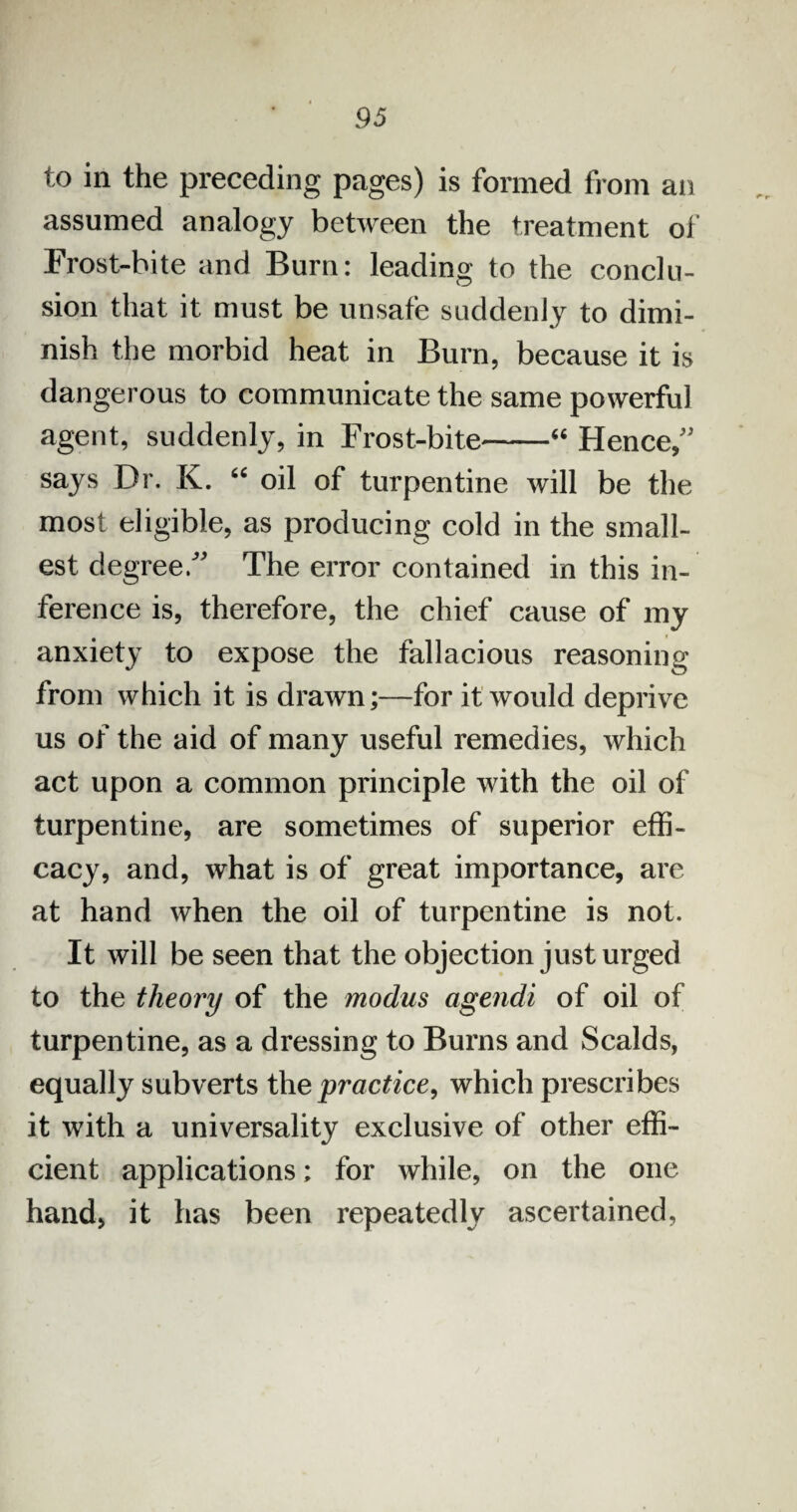 to in the preceding pages) is formed from an assumed analogy between the treatment of Frost-bite and Burn: leading to the conclu¬ sion that it must be unsafe suddenly to dimi¬ nish the morbid heat in Burn, because it is dangerous to communicate the same powerful agent, suddenly, in Frost-bite-66 Hence, says Dr. K. “ oil of turpentine will be the most eligible, as producing cold in the small¬ est degree. The error contained in this in¬ ference is, therefore, the chief cause of my anxiety to expose the fallacious reasoning from which it is drawn;—for it would deprive us of the aid of many useful remedies, which act upon a common principle with the oil of turpentine, are sometimes of superior effi¬ cacy, and, what is of great importance, are at hand when the oil of turpentine is not. It will be seen that the objection just urged to the theory of the modus agendi of oil of turpentine, as a dressing to Burns and Scalds, equally subverts the practice, which prescribes it with a universality exclusive of other effi¬ cient applications; for while, on the one hand, it has been repeatedly ascertained,