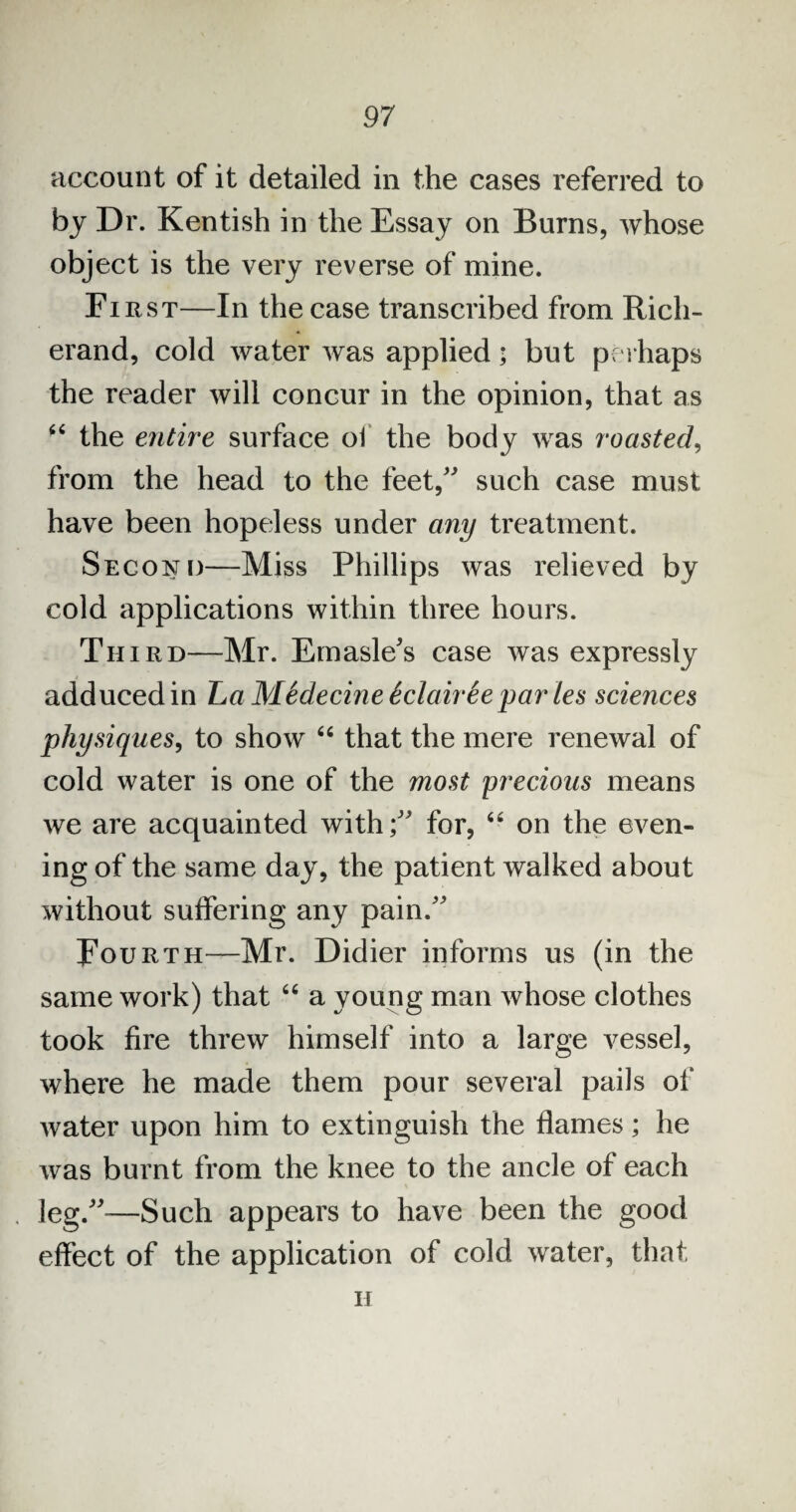 account of it detailed in the cases referred to by Dr. Kentish in the Essay on Burns, whose object is the very reverse of mine. First—In the case transcribed from Ricli- erand, cold water was applied; but perhaps the reader will concur in the opinion, that as 44 the entire surface of the body was roasted, from the head to the feet/' such case must have been hopeless under any treatment. Second—Miss Phillips was relieved by cold applications within three hours. Third—Mr. Emasle's case was expressly adduced in La MSdecine tclairSe par les sciences physiques, to show 44 that the mere renewal of cold water is one of the most precious means we are acquainted with/' for, 44 on the even¬ ing of the same day, the patient walked about without suffering any pain. Fourth—Mr. Didier informs us (in the same work) that 44 a young man whose clothes took fire threw himself into a large vessel, where he made them pour several pails of water upon him to extinguish the flames; he was burnt from the knee to the ancle of each leg.-—Such appears to have been the good effect of the application of cold water, that h