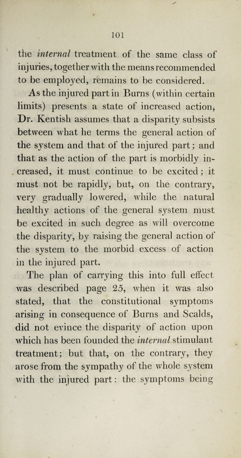 the internal treatment of the same class of injuries, together with the means recommended to be employed, remains to be considered. As the injured part in Burns (within certain limits) presents a state of increased action, Dr. Kentish assumes that a disparity subsists between what he terms the general action of the system and that of the injured part; and that as the action of the part is morbidly in¬ creased, it must continue to be excited; it must not be rapidly, but, on the contrary, very gradually lowered, while the natural healthy actions of the general system must be excited in such degree as will overcome the disparity, by raising the general action of the system to the morbid excess of action in the injured part. The plan of carrying this into full effect was described page 25, when it was also stated, that the constitutional symptoms arising in consequence of Burns and Scalds, did not evince the disparity of action upon which has been founded the internal stimulant treatment; but that, on the contrary, they arose from the sympathy of the whole system with the injured part: the symptoms being \
