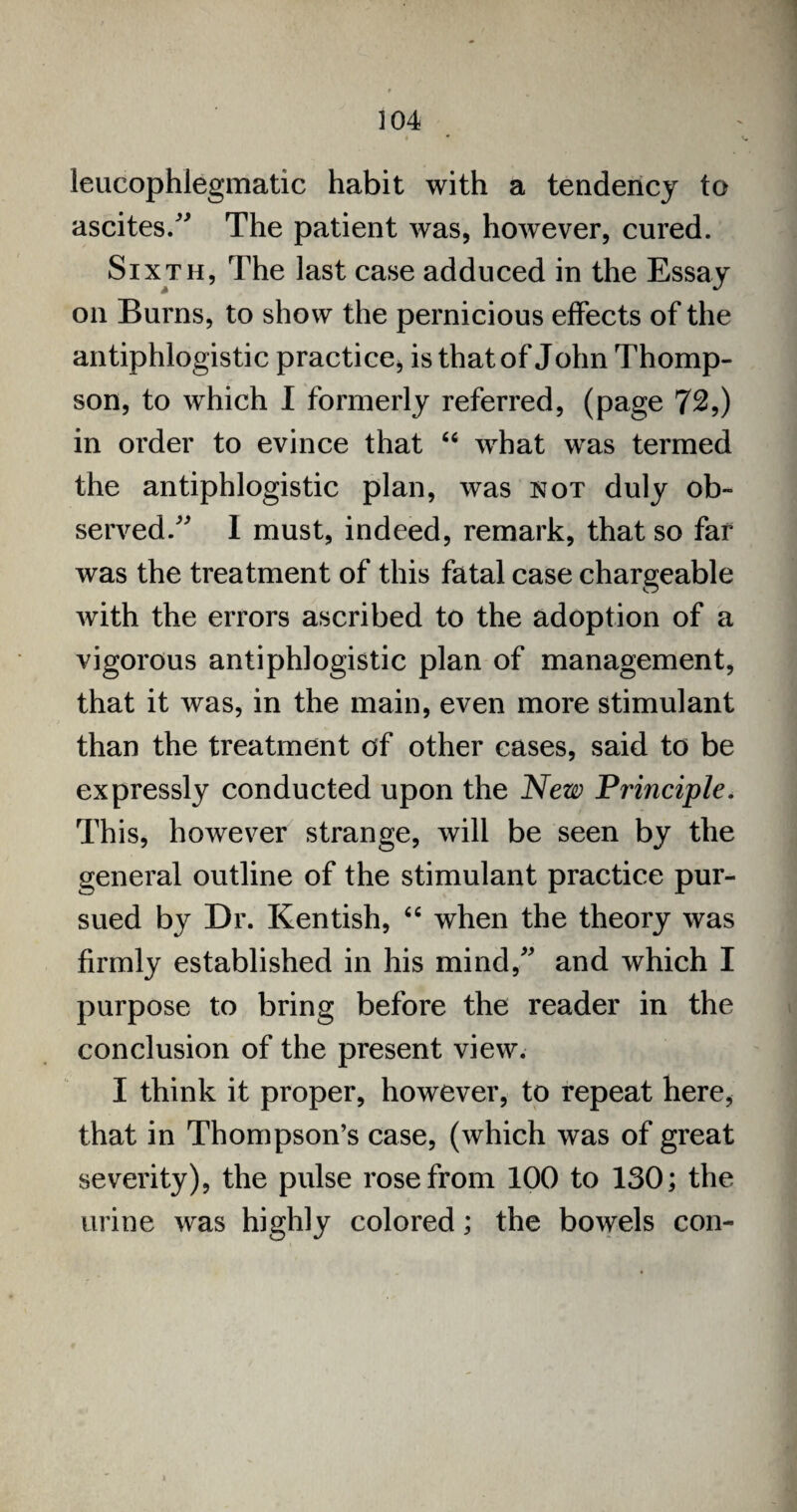 leucophlegmatic habit with a tendency to ascites.” The patient was, however, cured. Sixth, The last case adduced in the Essay on Burns, to show the pernicious effects of the antiphlogistic practice, is that of John Thomp¬ son, to which I formerly referred, (page 72,) in order to evince that 64 what was termed the antiphlogistic plan, was not duly ob¬ served.” I must, indeed, remark, that so far was the treatment of this fatal case chargeable with the errors ascribed to the adoption of a vigorous antiphlogistic plan of management, that it was, in the main, even more stimulant than the treatment of other cases, said to be expressly conducted upon the New Principle. This, however strange, will be seen by the general outline of the stimulant practice pur¬ sued by Dr. Kentish, 44 when the theory was firmly established in his mind,” and which I purpose to bring before the reader in the conclusion of the present view. I think it proper, however, to repeat here, that in Thompson’s case, (which was of great severity), the pulse rose from 100 to 130; the urine was highly colored; the bowels con-