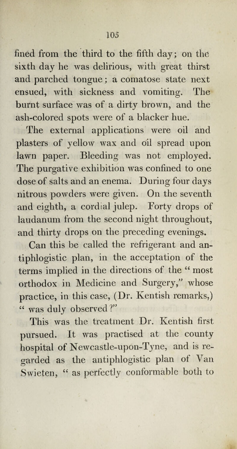 fined from the third to the fifth day; on the sixth day he was delirious, with great thirst and parched tongue; a comatose state next ensued, with sickness and vomiting. The burnt surface was of a dirty brown, and the ash-colored spots were of a blacker hue. The external applications were oil and plasters of yellow wax and oil spread upon lawn paper. Bleeding was not employed. The purgative exhibition was confined to one dose of salts and an enema. During four days nitrous powders were given. On the seventh and eighth, a cordial julep. Forty drops of laudanum from the second night throughout, and thirty drops on the preceding evenings. Can this be called the refrigerant and an¬ tiphlogistic plan, in the acceptation of the terms implied in the directions of the “ most orthodox in Medicine and Surgery/' whose practice, in this case, (Dr. Kentish remarks,) “ was duly observed V This was the treatment Dr. Kentish first pursued. It was practised at the county hospital of Newcastle-upon-Tyne, and is re¬ garded as the antiphlogistic plan of Vail Swieten, “ as perfectly conformable both to