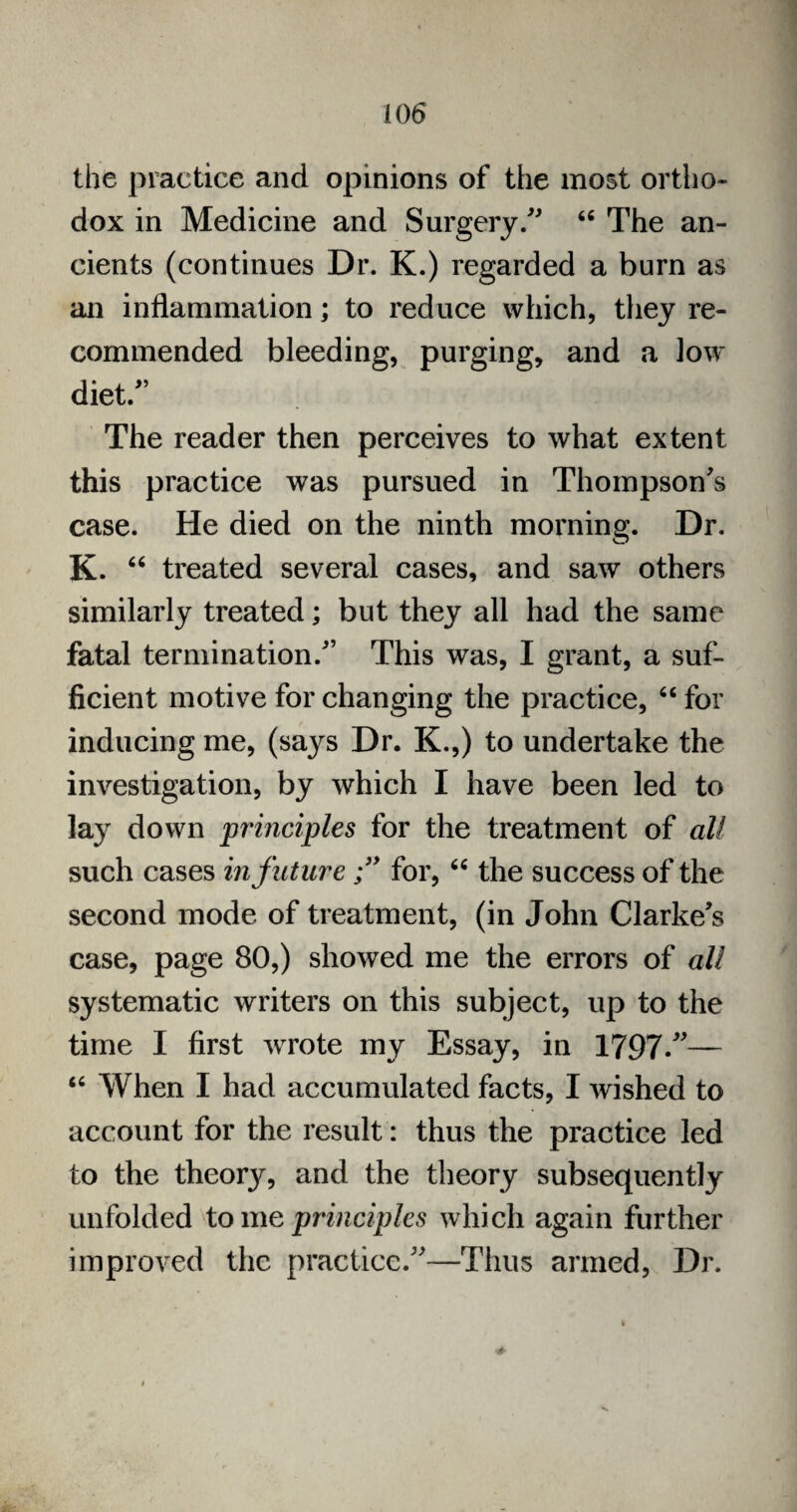 the practice and opinions of the most ortho¬ dox in Medicine and Surgery/' “ The an¬ cients (continues Dr. K.) regarded a burn as an inflammation; to reduce which, they re¬ commended bleeding, purging, and a low diet/’ The reader then perceives to what extent this practice was pursued in Thompson’s case. He died on the ninth morning. Dr. K. “ treated several cases, and saw others similarly treated; but they all had the same fatal termination.” This was, I grant, a suf¬ ficient motive for changing the practice, “ for inducing me, (says Dr. K.,) to undertake the investigation, by which I have been led to lay down principles for the treatment of all such cases in futurefor, “ the success of the second mode of treatment, (in John Clarke’s case, page 80,) showed me the errors of all systematic writers on this subject, up to the time I first wrote my Essay, in 1797/— “ When I had accumulated facts, I wished to account for the result: thus the practice led to the theory, and the theory subsequently unfolded to me principles which again further improved the practice.”—Thus armed, Dr.