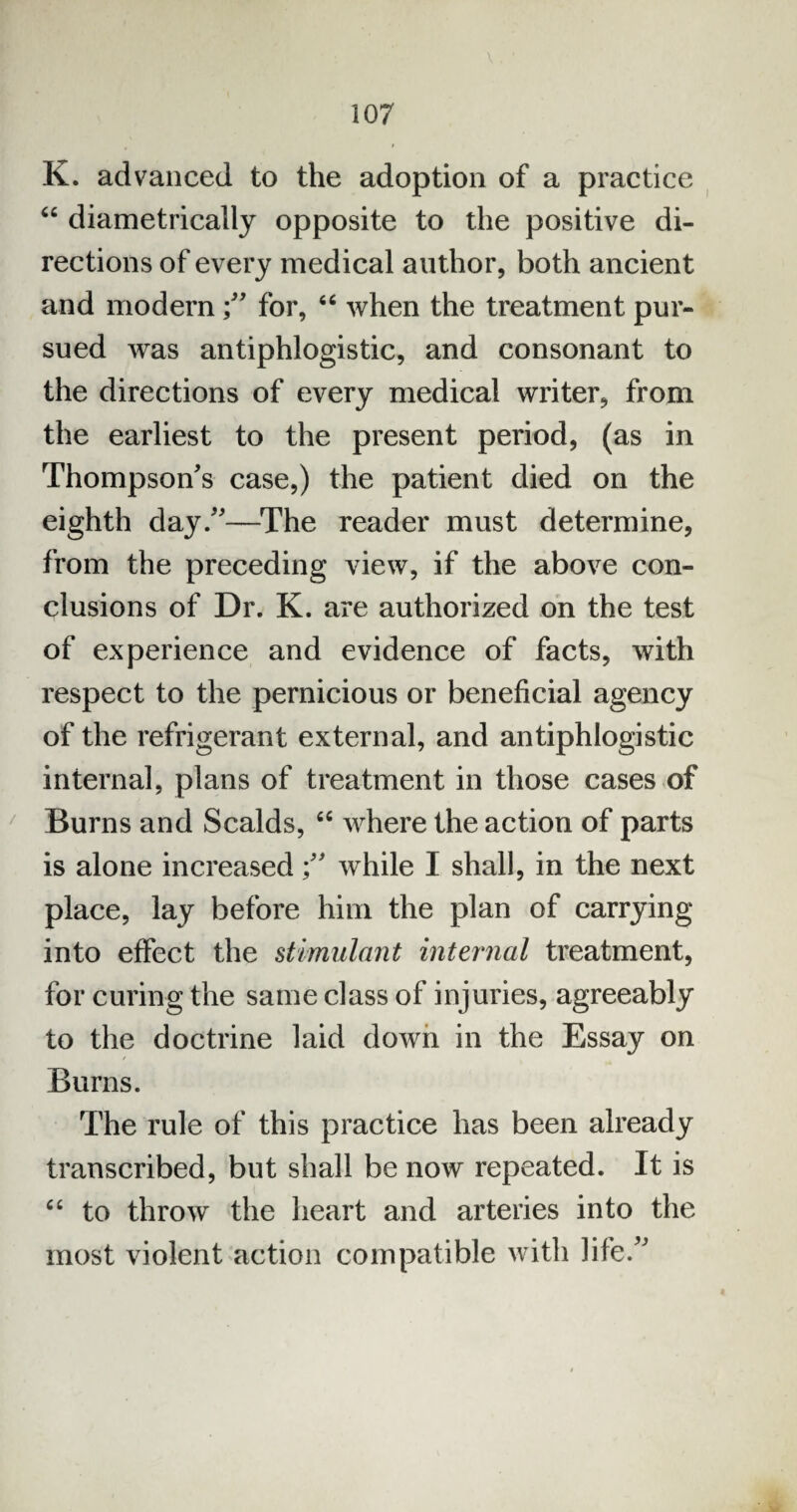 K. advanced to the adoption of a practice “ diametrically opposite to the positive di¬ rections of every medical author, both ancient and modernfor, “ when the treatment pur¬ sued was antiphlogistic, and consonant to the directions of every medical writer, from the earliest to the present period, (as in Thompson's case,) the patient died on the eighth day.—The reader must determine, from the preceding view, if the above con¬ clusions of Dr. K. are authorized on the test of experience and evidence of facts, with respect to the pernicious or beneficial agency of the refrigerant external, and antiphlogistic internal, plans of treatment in those cases of Burns and Scalds, cc where the action of parts is alone increasedwhile I shall, in the next place, lay before him the plan of carrying into effect the stimulant internal treatment, for curing the same class of injuries, agreeably to the doctrine laid down in the Essay on Burns. The rule of this practice has been already transcribed, but shall be now repeated. It is “ to throw the heart and arteries into the most violent action compatible w ith life.