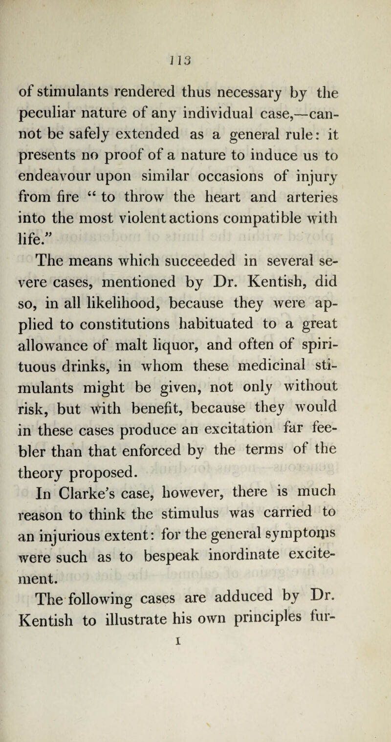 of stimulants rendered thus necessary by the peculiar nature of any individual case,—can¬ not be safely extended as a general rule: it presents no proof of a nature to induce us to endeavour upon similar occasions of injury from fire 66 to throw the heart and arteries into the most violent actions compatible with life. The means which succeeded in several se¬ vere cases, mentioned by Dr. Kentish, did so, in all likelihood, because they were ap¬ plied to constitutions habituated to a great allowance of malt liquor, and often of spiri¬ tuous drinks, in whom these medicinal sti¬ mulants might be given, not only without risk, but with benefit, because they would in these cases produce an excitation far fee¬ bler than that enforced by the terms of the theory proposed. In Clarke's case, however, there is much reason to think the stimulus was carried to an injurious extent: for the general symptoips were such as to bespeak inordinate excite¬ ment. The following cases are adduced by Dr. Kentish to illustrate his own principles fur- i
