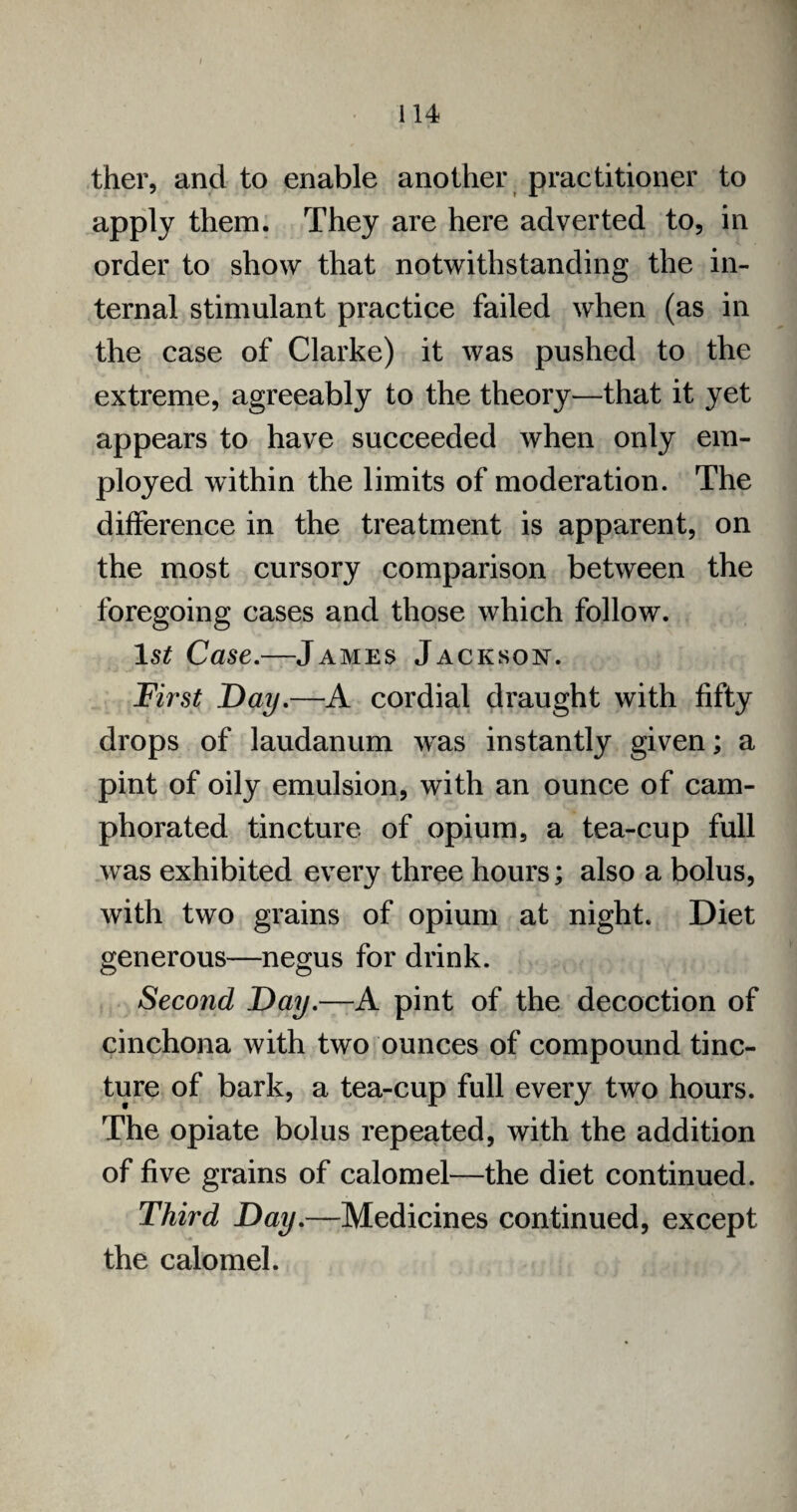 ther, and to enable another practitioner to apply them. They are here adverted to, in order to show that notwithstanding the in¬ ternal stimulant practice failed when (as in the case of Clarke) it was pushed to the extreme, agreeably to the theory—that it yet appears to have succeeded when only em¬ ployed within the limits of moderation. The difference in the treatment is apparent, on the most cursory comparison between the foregoing cases and those which follow. 1$£ Case.—James Jackson. First Day.—A cordial draught with fifty drops of laudanum was instantly given; a pint of oily emulsion, with an ounce of cam¬ phorated tincture of opium, a tea-cup full was exhibited every three hours; also a bolus, with two grains of opium at night. Diet generous—negus for drink. Second Day.—A pint of the decoction of cinchona with two ounces of compound tinc¬ ture of bark, a tea-cup full every two hours. The opiate bolus repeated, with the addition of five grains of calomel—the diet continued. Third Day.—Medicines continued, except the calomel.