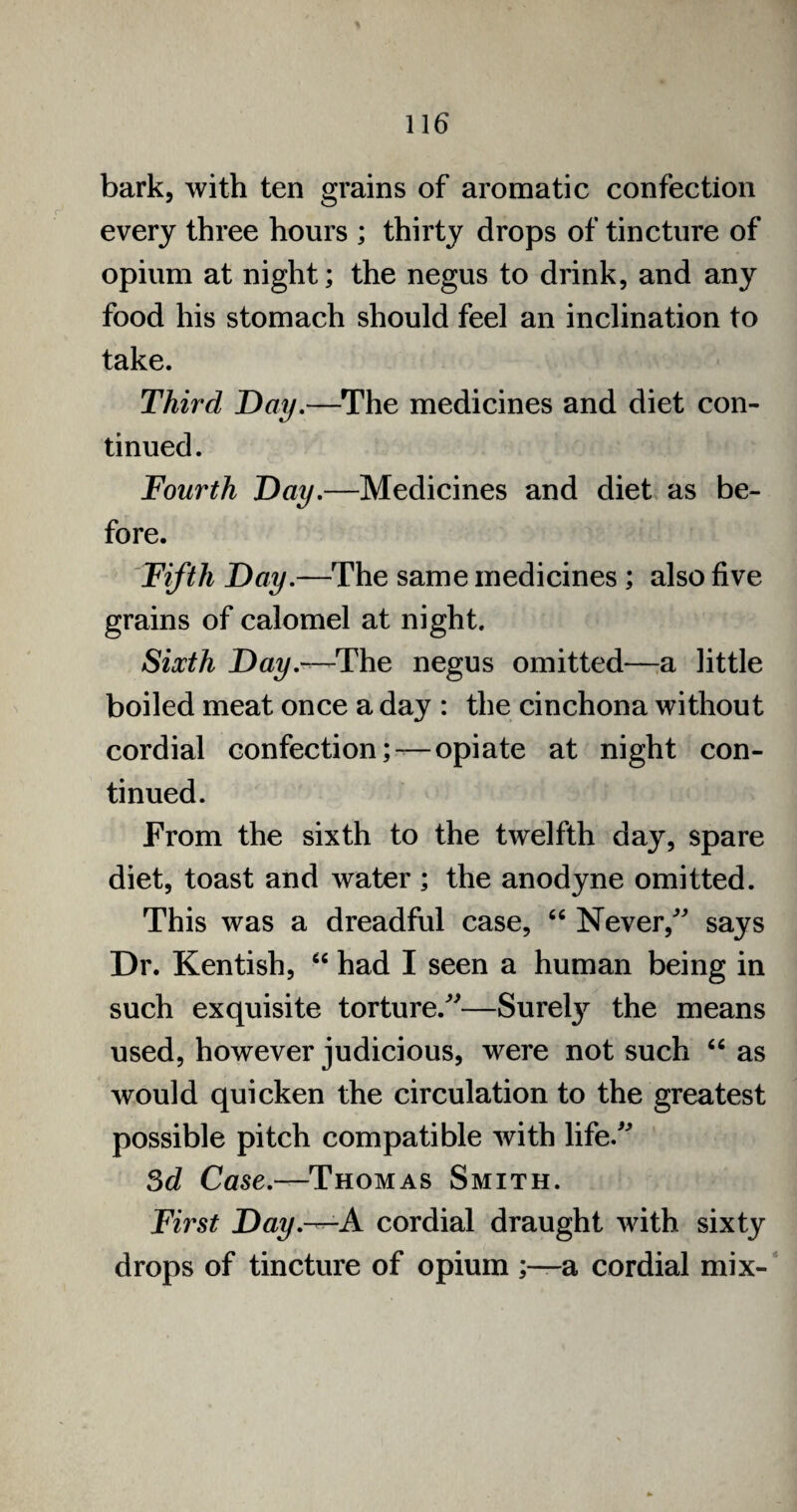 bark, with ten grains of aromatic confection every three hours ; thirty drops of tincture of opium at night; the negus to drink, and any food his stomach should feel an inclination to take. Third Day.—The medicines and diet con¬ tinued. Fourth Day.—Medicines and diet as be¬ fore. Fifth Day.—The same medicines ; also five grains of calomel at night. Sixth Day.—The negus omitted—a little boiled meat once a day : the cinchona without cordial confection; —opiate at night con¬ tinued. From the sixth to the twelfth day, spare diet, toast and water ; the anodyne omitted. This was a dreadful case, “ Never/' says Dr. Kentish, “ had I seen a human being in such exquisite torture.—Surety the means used, however judicious, were not such “ as would quicken the circulation to the greatest possible pitch compatible with life. 3d Case.—Thomas Smith. First Day.—A cordial draught with sixty drops of tincture of opium ;—a cordial mix-