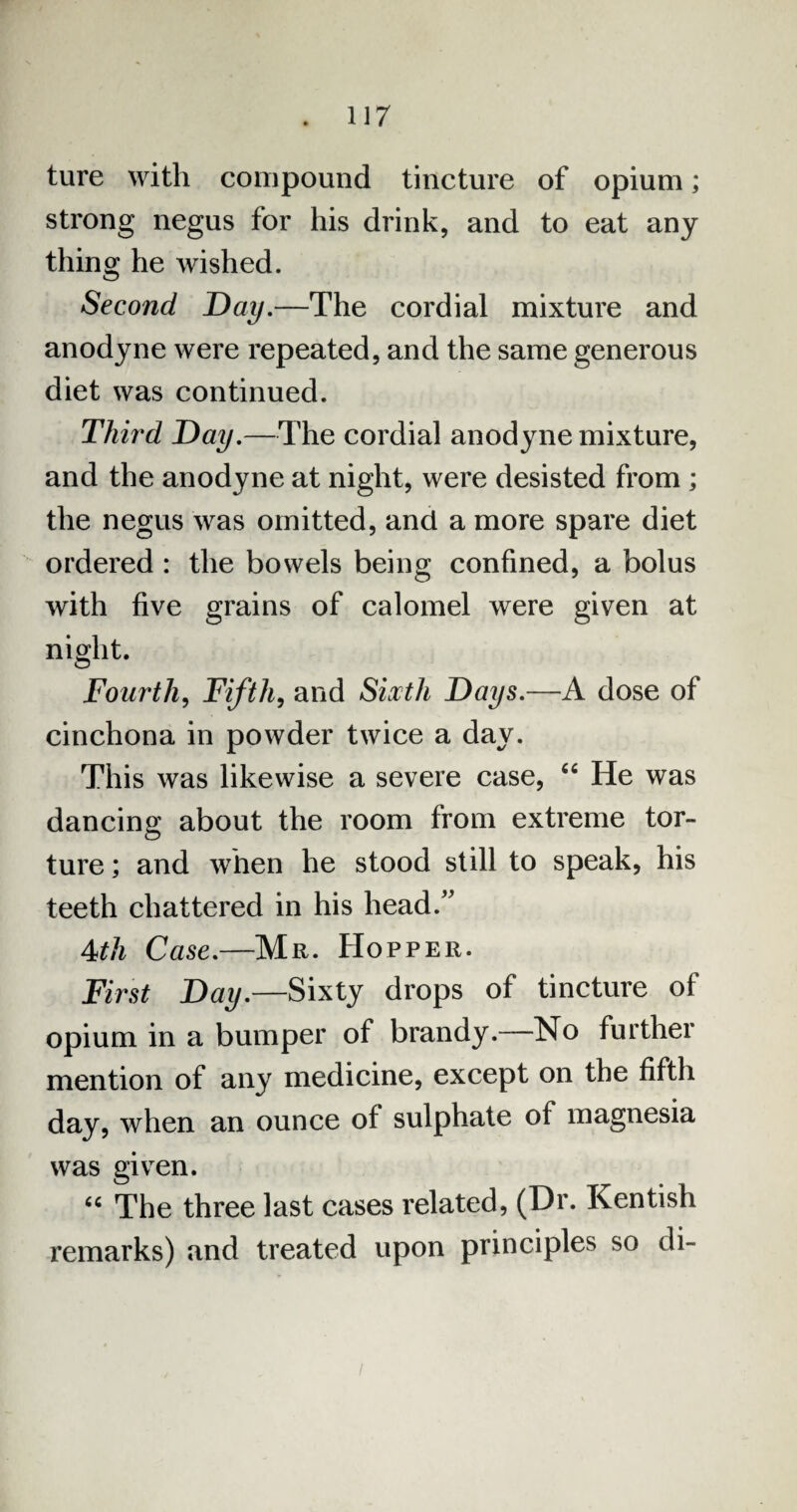 ture with compound tincture of opium; strong negus for his drink, and to eat any thing he wished. Second Day.—The cordial mixture and anodyne were repeated, and the same generous diet was continued. Third Day.—The cordial anodyne mixture, and the anodyne at night, were desisted from ; the negus was omitted, and a more spare diet ordered : the bowels being confined, a bolus with five grains of calomel were given at night. Fourth, Fifth, and Siocth Days.—A dose of cinchona in powder twice a day. This was likewise a severe case, 44 He was dancing about the room from extreme tor¬ ture ; and when he stood still to speak, his teeth chattered in his head/' 4th Case.—Mr. Hopper. First Day.—Sixty drops of tincture of opium in a bumper of brandy.—No further mention of any medicine, except on the fifth day, when an ounce of sulphate of magnesia was given. “ The three last cases related, (Dr. Kentish remarks) and treated upon principles so di-