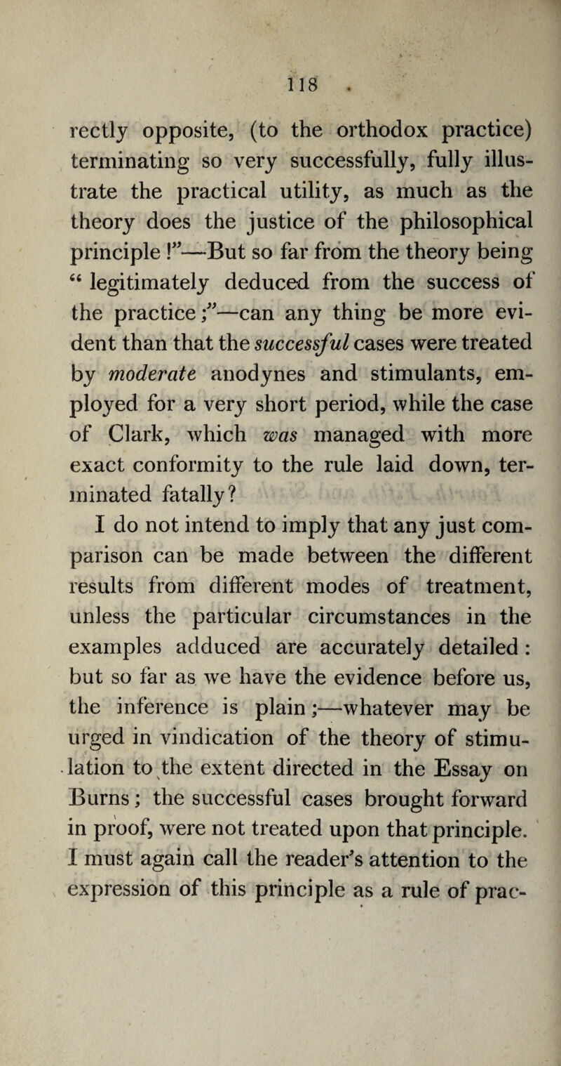 rectly opposite, (to the orthodox practice) terminating so very successfully, fully illus¬ trate the practical utility, as much as the theory does the justice of the philosophical principle !”—But so far from the theory being 66 legitimately deduced from the success of the practice;—can any thing be more evi¬ dent than that the successful cases were treated by moderate anodynes and stimulants, em¬ ployed for a very short period, while the case of Clark, which was managed with more exact conformity to the rule laid down, ter¬ minated fatally? I do not intend to imply that any just com¬ parison can be made between the different results from different modes of treatment, unless the particular circumstances in the examples adduced are accurately detailed : but so far as we have the evidence before us, the inference is plain;—whatever may be urged in vindication of the theory of stimu¬ lation to the extent directed in the Essay on Burns; the successful cases brought forward in proof, were not treated upon that principle. I must again call the reader's attention to the expression of this principle as a rule of prac-