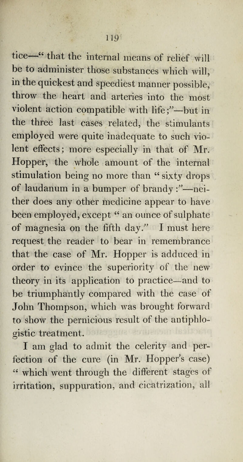tice—46 that the internal means of relief will be to administer those substances which will, in the quickest and speediest manner possible, throw the heart and arteries into the most violent action compatible with life;—but in the three last cases related, the stimulants employed were quite inadequate to such vio¬ lent effects; more especially in that of Mr. Hopper, the whole amount of the internal stimulation being no more than 44 sixty drops of laudanum in a bumper of brandy —nei¬ ther does any other medicine appear to have been employed, except 44 an ounce of sulphate of magnesia on the fifth day. I must here request the reader to bear in remembrance that the case of Mr. Hopper is adduced in order to evince the superiority of the new theory in its application to practice—and to be triumphantly compared with the case of John Thompson, which was brought forward to show the pernicious result of the antiphlo¬ gistic treatment. I am glad to admit the celerity and per¬ fection of the cure (in Mr. Hopper’s case) 44 which went through the different stages of irritation, suppuration, and cicatrization, all