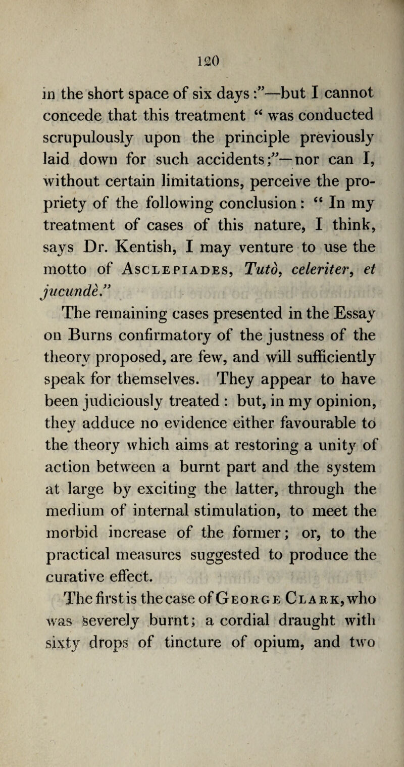 in the short space of six days—but I cannot concede that this treatment “ was conducted scrupulously upon the principle previously laid down for such accidentsnor can I, without certain limitations, perceive the pro¬ priety of the follow ing conclusion: “ In my treatment of cases of this nature, I think, says Dr. Kentish, I may venture to use the motto of Asclepiades, Tuto, celeriter, et jucunde” The remaining cases presented in the Essay on Burns confirmatory of the justness of the theory proposed, are few, and will sufficiently speak for themselves. They appear to have been judiciously treated : but, in my opinion, they adduce no evidence either favourable to the theory which aims at restoring a unit}r of action between a burnt part and the system at large by exciting the latter, through the medium of internal stimulation, to meet the morbid increase of the former; or, to the practical measures suggested to produce the curative effect. Thefirstis thecaseofGEORGE Clark,who was severely burnt; a cordial draught with sixty drops of tincture of opium, and two