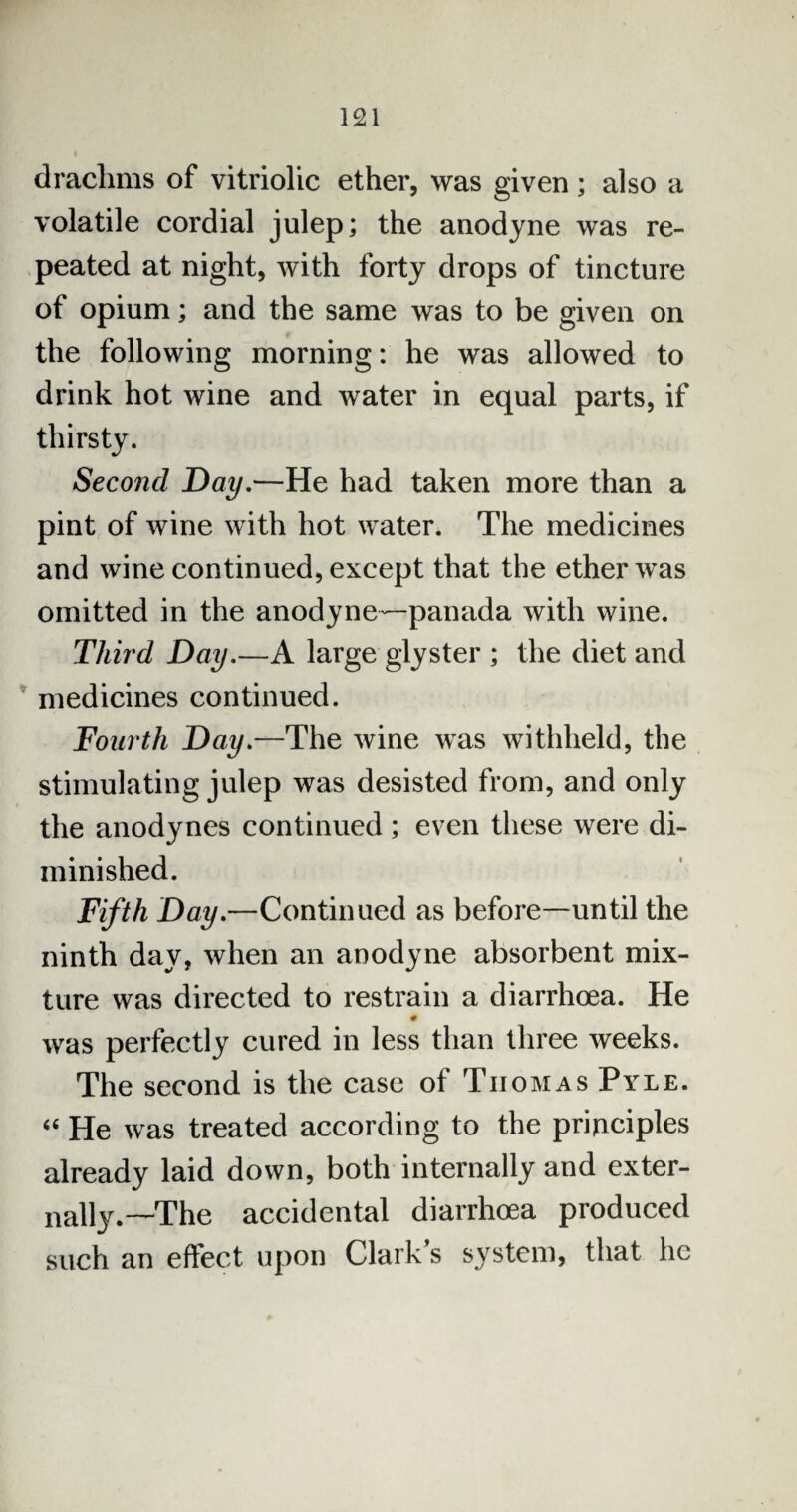 drachms of vitriolic ether, was given; also a volatile cordial julep; the anodyne was re¬ peated at night, with forty drops of tincture of opium; and the same was to be given on the following morning: he was allowed to drink hot wine and water in equal parts, if thirsty. Second Day.—He had taken more than a pint of wine with hot water. The medicines and wine continued, except that the ether was omitted in the anodyne—panada with wine. Third Day.—A large glyster ; the diet and medicines continued. Fourth Day.—The wine was withheld, the stimulating julep was desisted from, and only the anodynes continued; even these were di¬ minished. Fifth Day.—Continued as before—until the ninth day, when an anodyne absorbent mix¬ ture was directed to restrain a diarrhoea. He was perfectly cured in less than three weeks. The second is the case of Tiiomas Pyle. 44 He was treated according to the principles already laid down, both internally and exter¬ nally.—The accidental diarrhoea produced such an effect upon Clark s system, that he