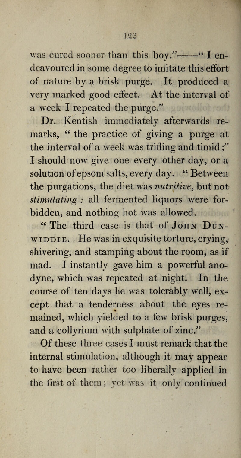 <c was cured sooner than this boy/'* —“ I en¬ deavoured in some degree to imitate this effort of nature by a brisk purge. It produced a very marked good effect. At the interval of a week I repeated the purge/' Dr. Kentish immediately afterwards re¬ marks, “ the practice of giving a purge at the interval of a week was trifling and timid I should now give one every other day, or a solution of epsom salts, every day. “ Between the purgations, the diet was nutritive, but not stimulating : all fermented liquors were for¬ bidden, and nothing hot was allowed. “ The third case is that of John D UN- widdie. He was in exquisite torture, crying, shivering, and stamping about the room, as if mad. I instantly gave him a powerful ano¬ dyne, which was repeated at night. In the course of ten days he was tolerably well, ex¬ cept that a tenderness about the eyes re¬ mained, which yielded to a few brisk purges, and a collyrium with sulphate of zinc/' Of these three cases I must remark that the internal stimulation, although it may appear to have been rather too liberally applied in the first of them; yet was it only continued