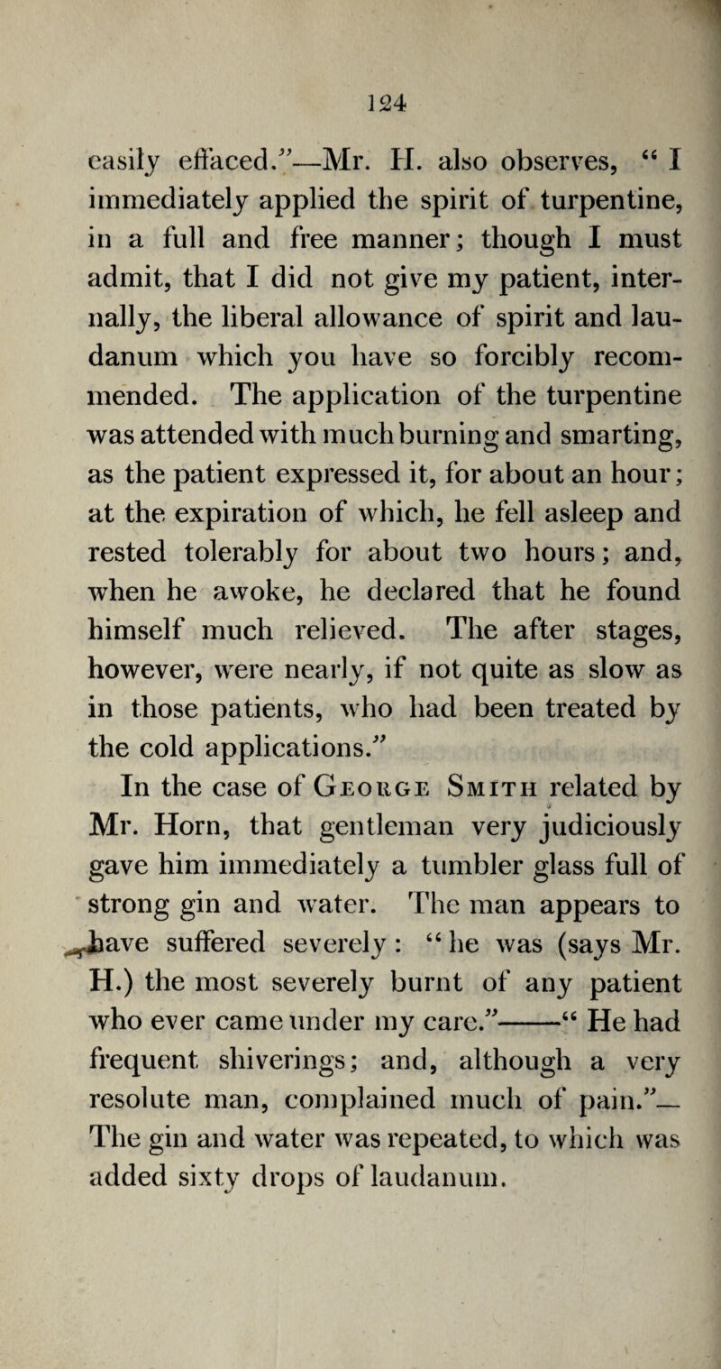 easily effaced/'—Mr. H. also observes, “ I immediately applied the spirit of turpentine, in a full and free manner; though I must admit, that I did not give my patient, inter¬ nally, the liberal allowance of spirit and lau¬ danum which you have so forcibly recom¬ mended. The application of the turpentine was attended with much burning and smarting, as the patient expressed it, for about an hour; at the expiration of which, he fell asleep and rested tolerably for about two hours; and, when he awoke, he declared that he found himself much relieved. The after stages, however, were nearly, if not quite as slow as in those patients, who had been treated by the cold applications/' In the case of George Smith related by Mr. Horn, that gentleman very judiciously gave him immediately a tumbler glass full of strong gin and water. The man appears to ^ijave suffered severely : 66 he was (says Mr. H.) the most severely burnt of any patient who ever came under my care/'-46 He had frequent shiverings; and, although a very resolute man, complained much of pain.— The gin and water was repeated, to which was added sixty drops of laudanum.