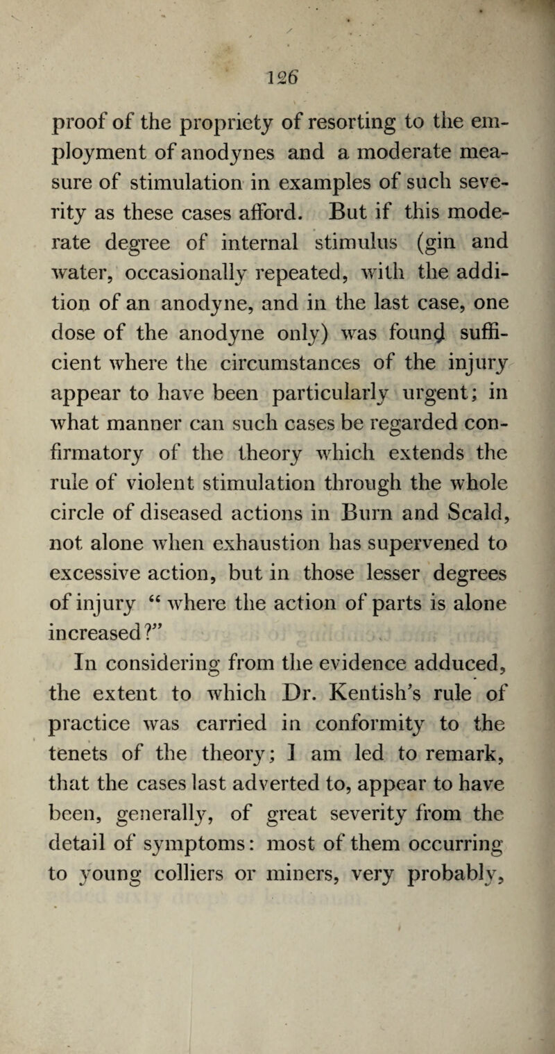 proof of the propriety of resorting to the em¬ ployment of anodynes and a moderate mea¬ sure of stimulation in examples of such seve¬ rity as these cases afford. But if this mode¬ rate degree of internal stimulus (gin and water, occasionally repeated, with the addi¬ tion of an anodyne, and in the last case, one dose of the anodyne only) was found suffi¬ cient where the circumstances of the injury appear to have been particularly urgent; in what manner can such cases be regarded con¬ firmatory of the theory which extends the rule of violent stimulation through the whole circle of diseased actions in Bum and Scald, not alone when exhaustion has supervened to excessive action, but in those lesser degrees of injury 64 where the action of parts is alone increased 1” In considering from the evidence adduced, the extent to which Dr. Kentish's rule of practice was carried in conformity to the tenets of the theory; ] am led to remark, that the cases last adverted to, appear to have been, generally, of great severity from the detail of symptoms: most of them occurring to young colliers or miners, very probably.