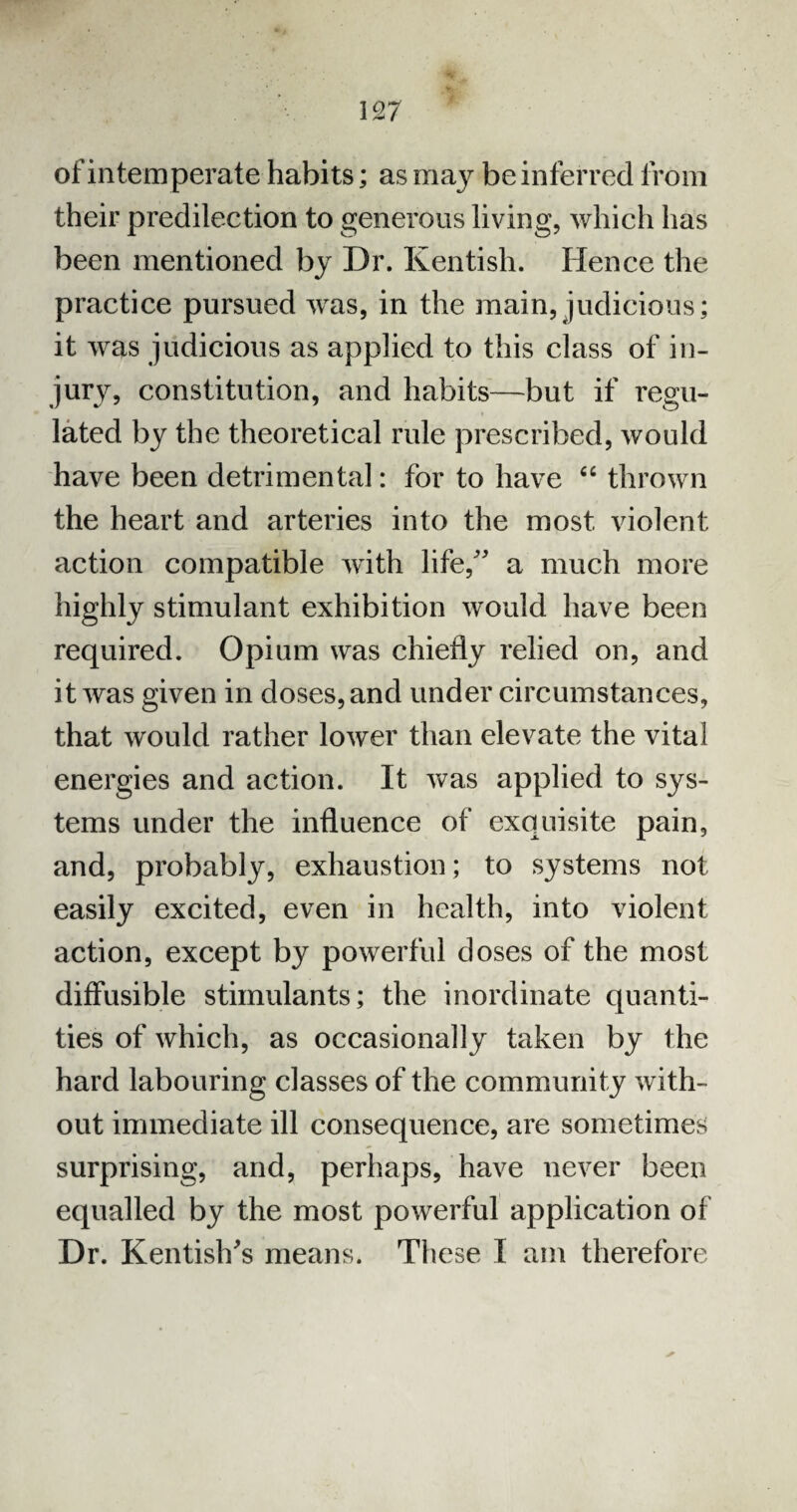 of intemperate habits; as may be inferred from their predilection to generous living, which has been mentioned by Dr. Kentish. Hence the practice pursued was, in the main, judicious; it was judicious as applied to this class of in¬ jury, constitution, and habits—but if regu¬ lated by the theoretical rule prescribed, would have been detrimental: for to have “ thrown the heart and arteries into the most violent action compatible with life/' a much more highly stimulant exhibition would have been required. Opium was chiefly relied on, and it was given in doses, and under circumstances, that would rather lower than elevate the vital energies and action. It was applied to sys¬ tems under the influence of exquisite pain, and, probably, exhaustion; to systems not easily excited, even in health, into violent action, except by powerful doses of the most diffusible stimulants; the inordinate quanti¬ ties of which, as occasionally taken by the hard labouring classes of the community with¬ out immediate ill consequence, are sometimes surprising, and, perhaps, have never been equalled by the most powerful application of Dr. Kentish's means. These I am therefore