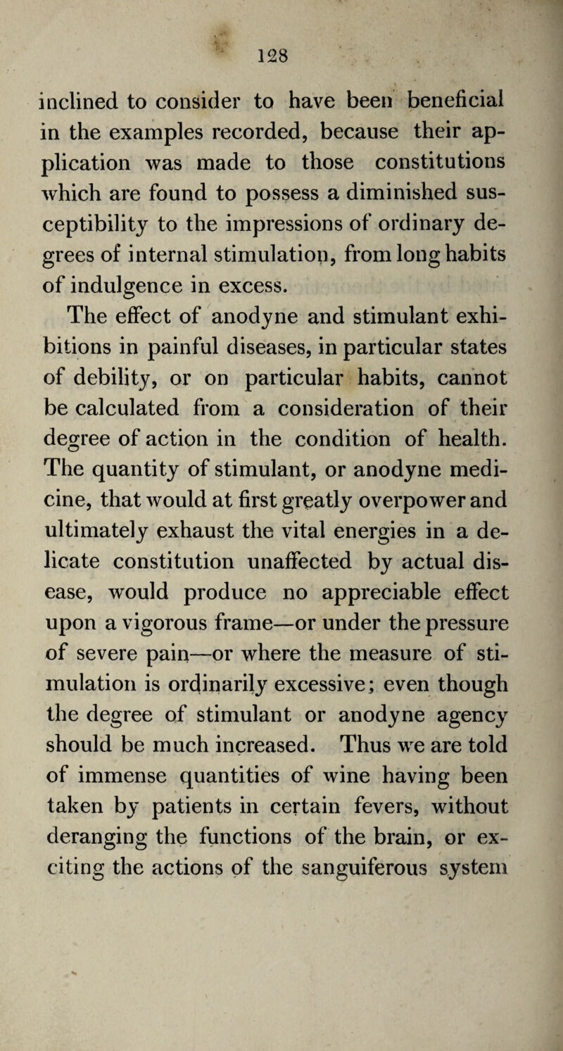 inclined to consider to have been beneficial in the examples recorded, because their ap¬ plication was made to those constitutions which are found to possess a diminished sus¬ ceptibility to the impressions of ordinary de¬ grees of internal stimulation, from long habits of indulgence in excess. The effect of anodyne and stimulant exhi¬ bitions in painful diseases, in particular states of debility, or on particular habits, cannot be calculated from a consideration of their degree of action in the condition of health. The quantity of stimulant, or anodyne medi¬ cine, that would at first greatly overpower and ultimately exhaust the vital energies in a de¬ licate constitution unaffected by actual dis¬ ease, would produce no appreciable effect upon a vigorous frame—or under the pressure of severe pain—or where the measure of sti¬ mulation is ordinarily excessive; even though the degree of stimulant or anodyne agency should be much increased. Thus we are told of immense quantities of wine having been taken by patients in certain fevers, without deranging the functions of the brain, or ex¬ citing the actions of the sanguiferous system