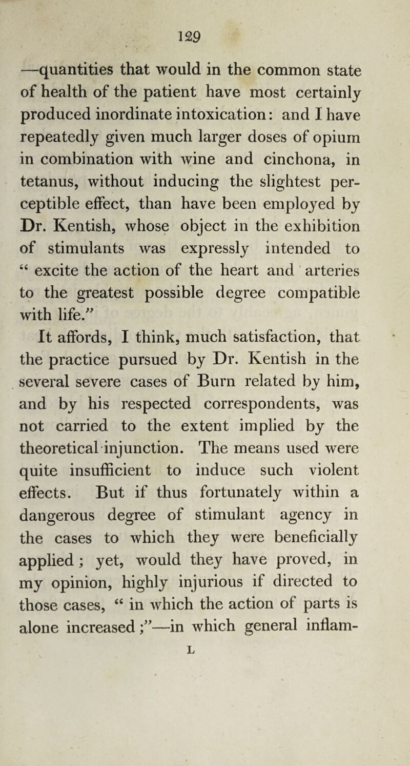 —quantities that would in the common state of health of the patient have most certainly produced inordinate intoxication: and I have repeatedly given much larger doses of opium in combination with wine and cinchona, in tetanus, without inducing the slightest per¬ ceptible effect, than have been employed by Dr. Kentish, whose object in the exhibition of stimulants was expressly intended to “ excite the action of the heart and arteries to the greatest possible degree compatible with life.” It affords, I think, much satisfaction, that the practice pursued by Dr. Kentish in the several severe cases of Burn related by him, and by his respected correspondents, was not carried to the extent implied by the theoretical injunction. The means used were quite insufficient to induce such violent effects. But if thus fortunately within a dangerous degree of stimulant agency in the cases to which they were beneficially applied; yet, would they have proved, in my opinion, highly injurious if directed to those cases, “ in which the action of parts is alone increased—in which general inflam- 1, \