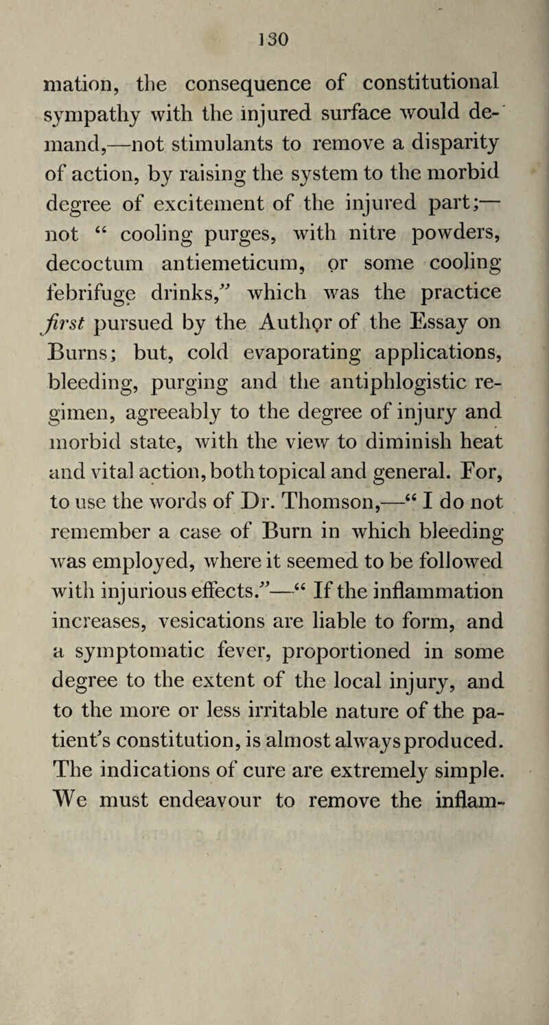 mation, the consequence of constitutional sympathy with the injured surface would de¬ mand,—not stimulants to remove a disparity of action, by raising the system to the morbid degree of excitement of the injured part;— not “ cooling purges, with nitre powders, decoctum antiemeticum, or some cooling febrifuge drinks/' which was the practice first pursued by the Authpr of the Essay on Burns; but, cold evaporating applications, bleeding, purging and the antiphlogistic re¬ gimen, agreeably to the degree of injury and morbid state, with the view to diminish heat and vital action, both topical and general. For, to use the words of Dr. Thomson,—“ I do not remember a case of Burn in which bleeding was employed, where it seemed to be followed with injurious effects.—66 If the inflammation increases, vesications are liable to form, and a symptomatic fever, proportioned in some degree to the extent of the local injury, and to the more or less irritable nature of the pa¬ tient's constitution, is almost always produced. The indications of cure are extremely simple. We must endeavour to remove the inflam-