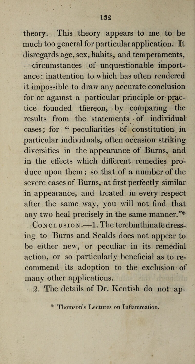 theory. This theory appears to me to be much too general for particular application. It disregards age, sex, habits, and temperaments, —circumstances of unquestionable import¬ ance: inattention to which has often rendered it impossible to draw any accurate conclusion for or against a particular principle or prac¬ tice founded thereon, by comparing the * results from the statements of individual cases; for 44 peculiarities of constitution in particular individuals, often occasion striking diversities in the appearance of Burns, and in the effects which different remedies pro¬ duce upon them; so that of a number of the severe cases of Burns, at first perfectly similar in appearance, and treated in every respect after the same way, you will not find that any two heal precisely in the same manner.”* Conclusion.—1. The terebinthinate dress¬ ing to Burns and Scalds does not appear to be either new, or peculiar in its remedial action, or so particularly beneficial as to re¬ commend its adoption to the exclusion of many other applications. 2. The details of Dr. Kentish do not ap-