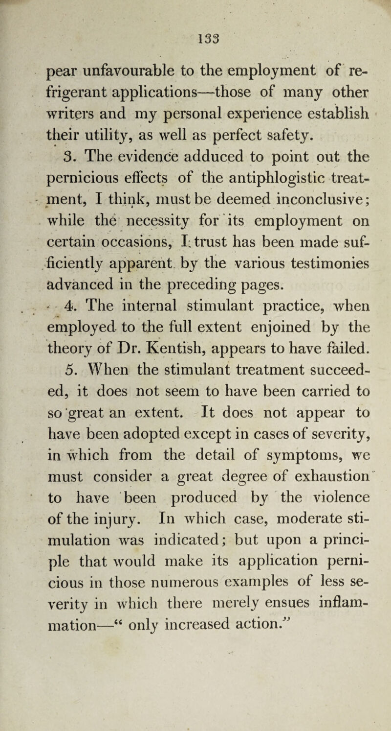 pear unfavourable to the employment of re¬ frigerant applications—those of many other writers and my personal experience establish their utility, as well as perfect safety. 3. The evidence adduced to point out the pernicious effects of the antiphlogistic treat¬ ment, I think, must be deemed inconclusive; while the necessity for its employment on certain occasions, I; trust has been made suf¬ ficiently apparent by the various testimonies advanced in the preceding pages. - 4. The internal stimulant practice, when employed to the full extent enjoined by the theory of Dr. Kentish, appears to have failed. 5. When the stimulant treatment succeed¬ ed, it does not seem to have been carried to so great an extent. It does not appear to have been adopted except in cases of severity, in which from the detail of symptoms, we must consider a great degree of exhaustion to have been produced by the violence of the injury. In which case, moderate sti¬ mulation was indicated; but upon a princi¬ ple that would make its application perni¬ cious in those numerous examples of less se¬ verity in which there merely ensues inflam¬ mation—“ only increased action/'