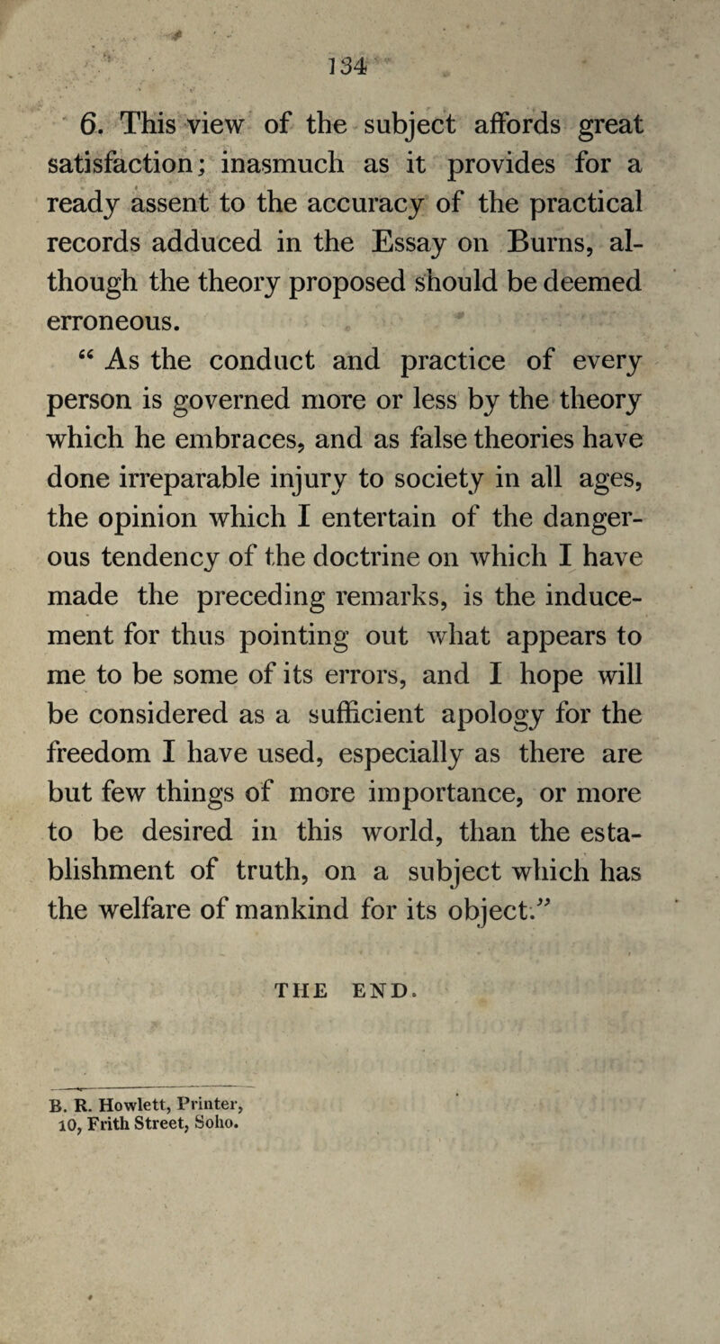 6. This view of the subject affords great satisfaction; inasmuch as it provides for a ready assent to the accuracy of the practical records adduced in the Essay on Burns, al¬ though the theory proposed should be deemed erroneous. “ As the conduct and practice of every person is governed more or less by the theory which he embraces, and as false theories have done irreparable injury to society in all ages, the opinion which I entertain of the danger¬ ous tendency of the doctrine on which I have made the preceding remarks, is the induce¬ ment for thus pointing out what appears to me to be some of its errors, and I hope will be considered as a sufficient apology for the freedom I have used, especially as there are but few things of more importance, or more to be desired in this world, than the esta¬ blishment of truth, on a subject which has the welfare of mankind for its object/' THE END. B. R. Howlett, Printer, 10, Frith Street, Soho.