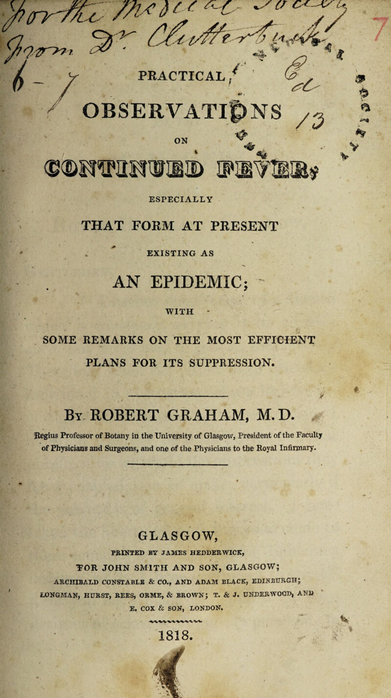 x (/ c + Ay u y PRACTICAL, OBSERVATIONS /5 /■ ■ ON ❖ % <£®OTIIS!OTIE> HWFIBIB* ESPECIALLY THAT FORM AT PRESENT EXISTING AS ■v AN EPIDEMIC; - WITH - SOME REMARKS ON THE MOST EFFICIENT PLANS FOR ITS SUPPRESSION. V « --- By ROBERT GRAHAM, M.D. Regius Professor of Botany in the University of Glasgow, President of the Faculty of Physicians and Surgeons, and one of the Physicians to the Royal Infirmary. GLASGOW, PRINTED BY JAMES HEDDERWICK, TOR JOHN SMITH AND SON, GLASGOW; ARCHIBALD CONSTABLE & CO., AND ADAM BLACK, EDINBURGH; LONGMAN, HURST, REES, ORME, & BROWN; T. & J. UNDERWOOD, AND E. COX & SON, LONDON. il A 1818