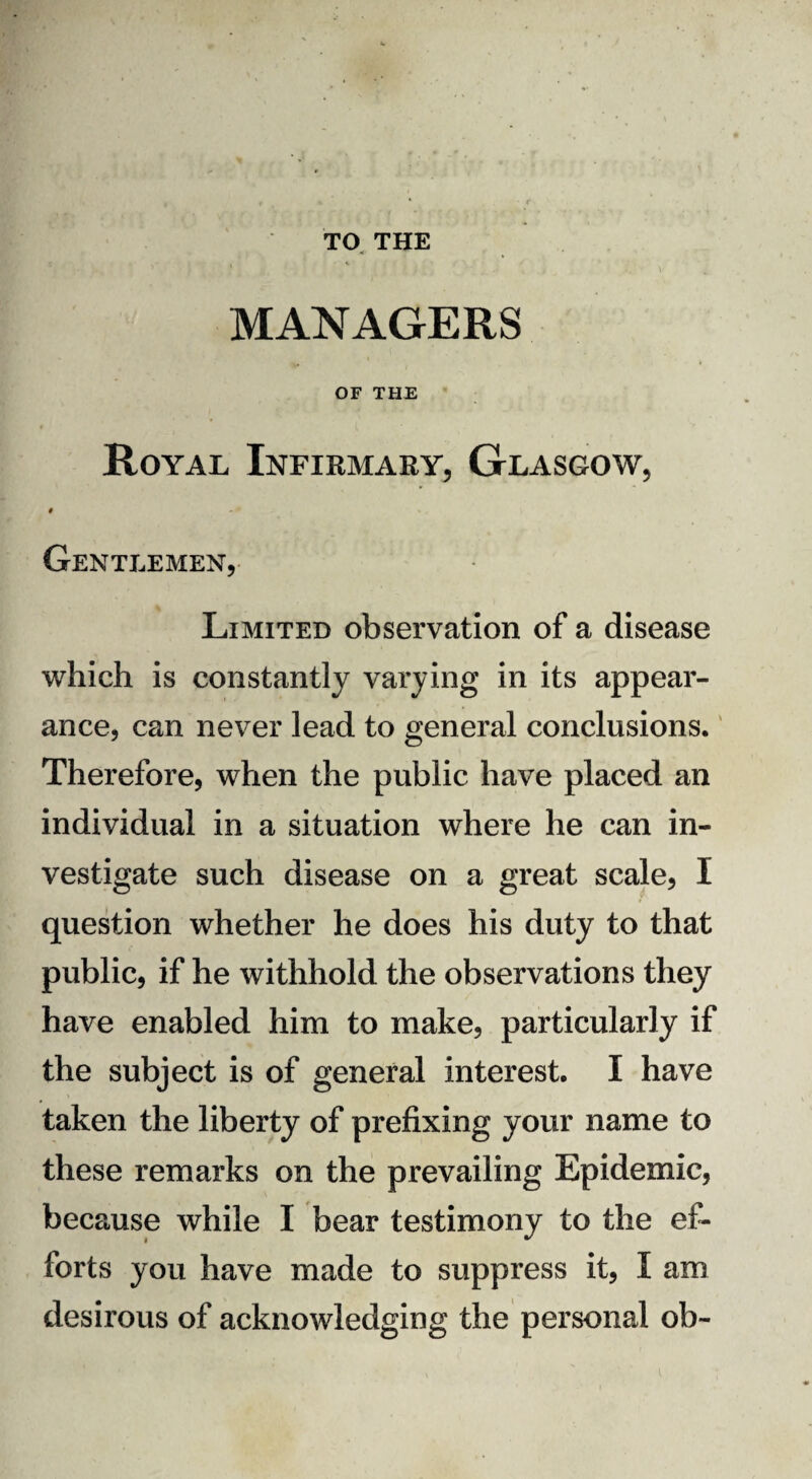 TO THE MANAGERS OF THE Royal Infirmary, Glasgow, # Gentlemen, Limited observation of a disease which is constantly varying in its appear¬ ance, can never lead to general conclusions. Therefore, when the public have placed an individual in a situation where he can in¬ vestigate such disease on a great scale, I question whether he does his duty to that public, if he withhold the observations they have enabled him to make, particularly if the subject is of general interest. I have taken the liberty of prefixing your name to these remarks on the prevailing Epidemic, because while I bear testimony to the ef¬ forts you have made to suppress it, I am desirous of acknowledging the personal ob-