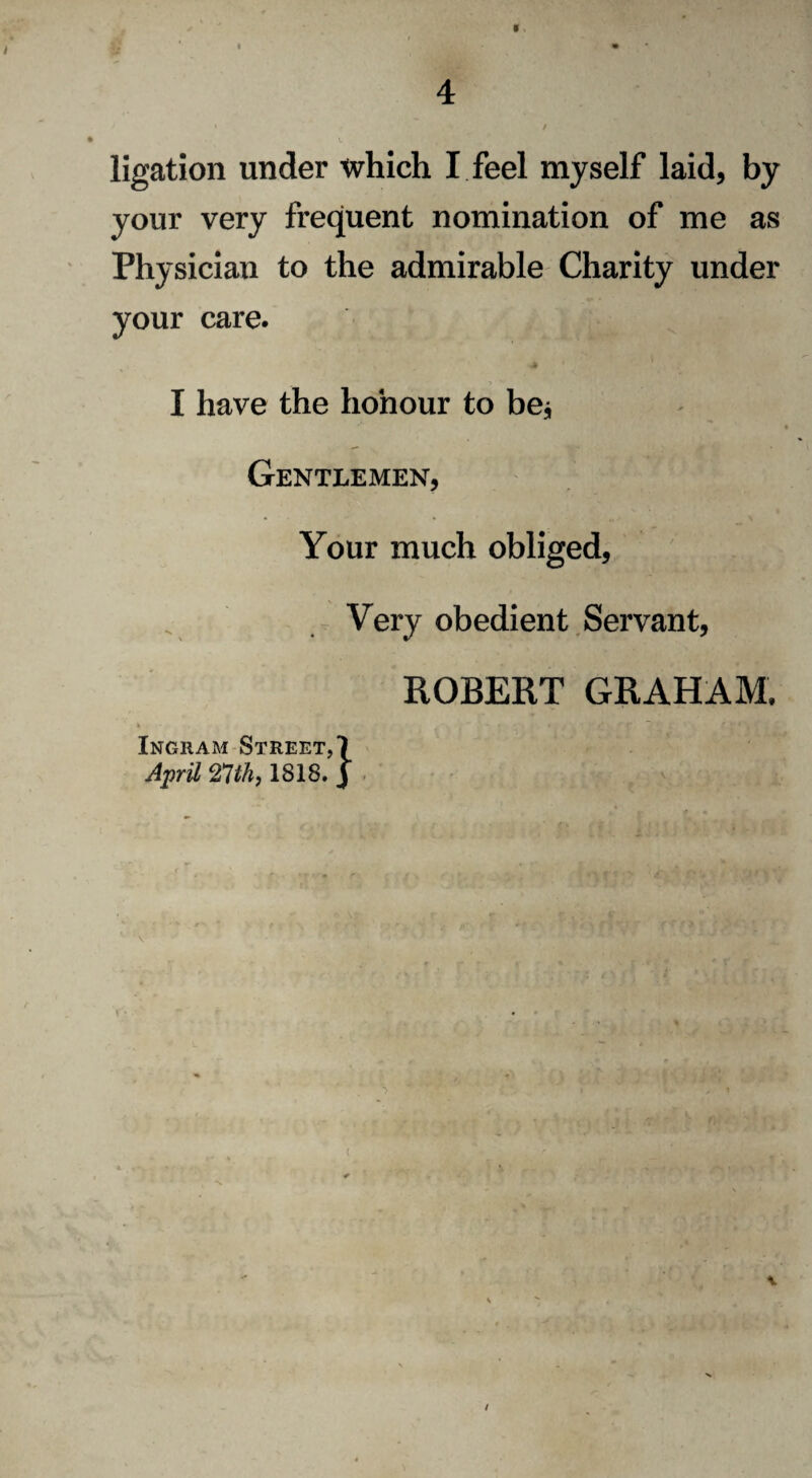 « ligation under which I feel myself laid, by your very frequent nomination of me as Physician to the admirable Charity under your care. __ I have the honour to be* Gentlemen, Your much obliged. Very obedient Servant, ROBERT GRAHAM, Ingham Street, \ April 21th, IS18. | /