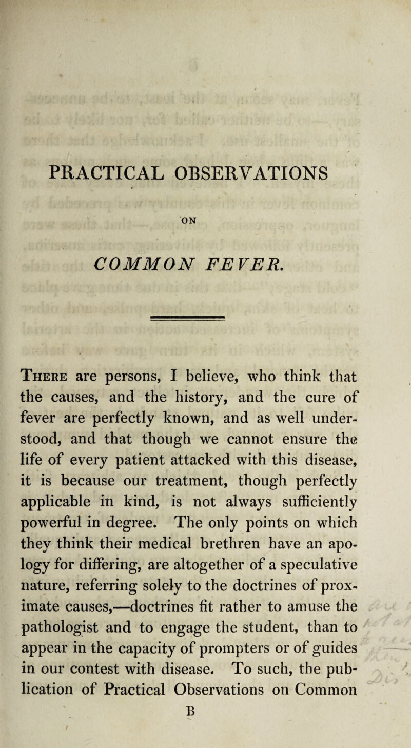 PRACTICAL OBSERVATIONS ON COMMON FEVER. There are persons, I believe, who think that the causes, and the history, and the cure of fever are perfectly known, and as well under¬ stood, and that though we cannot ensure the life of every patient attacked with this disease, it is because our treatment, though perfectly applicable in kind, is not always sufficiently powerful in degree. The only points on which they think their medical brethren have an apo¬ logy for differing, are altogether of a speculative nature, referring solely to the doctrines of prox^ imate causes,—doctrines fit rather to amuse the pathologist and to engage the student, than to appear in the capacity of prompters or of guides in our contest with disease. To such, the pub¬ lication of Practical Observations on Common B