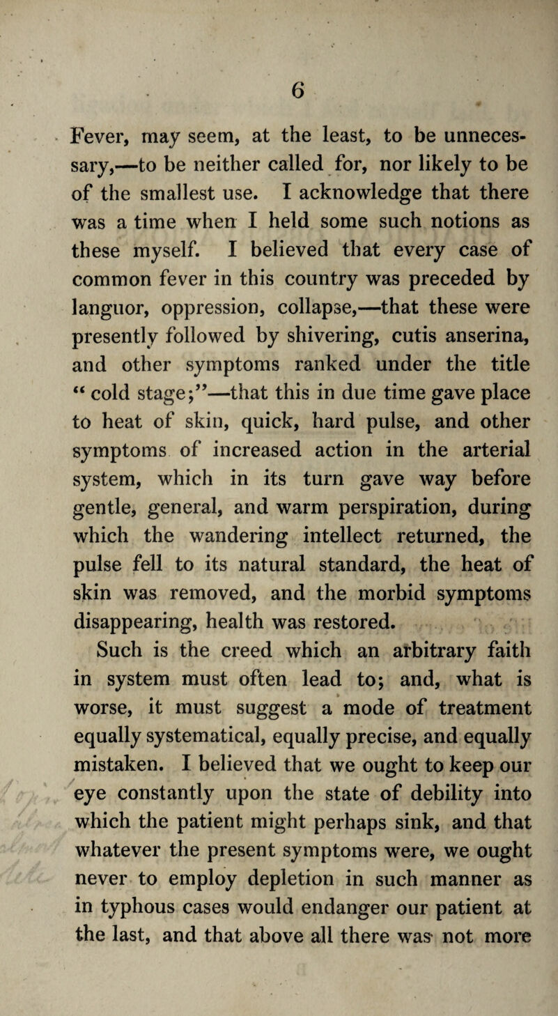Fever, may seem, at the least, to be unneces¬ sary,—to be neither called for, nor likely to be of the smallest use. I acknowledge that there was a time when I held some such notions as these myself. I believed that every case of common fever in this country was preceded by languor, oppression, collapse,—that these were presently followed by shivering, cutis anserina, and other symptoms ranked under the title “ cold stage—that this in due time gave place to heat of skin, quick, hard pulse, and other symptoms of increased action in the arterial system, which in its turn gave way before gentle, general, and warm perspiration, during which the wandering intellect returned, the pulse fell to its natural standard, the heat of skin was removed, and the morbid symptoms disappearing, health was restored. Such is the creed which an arbitrary faith in system must often lead to; and, what is worse, it must suggest a mode of treatment equally systematical, equally precise, and equally mistaken. I believed that we ought to keep our eye constantly upon the state of debility into which the patient might perhaps sink, and that whatever the present symptoms were, we ought never to employ depletion in such manner as in typhous cases would endanger our patient at the last, and that above all there was* not more