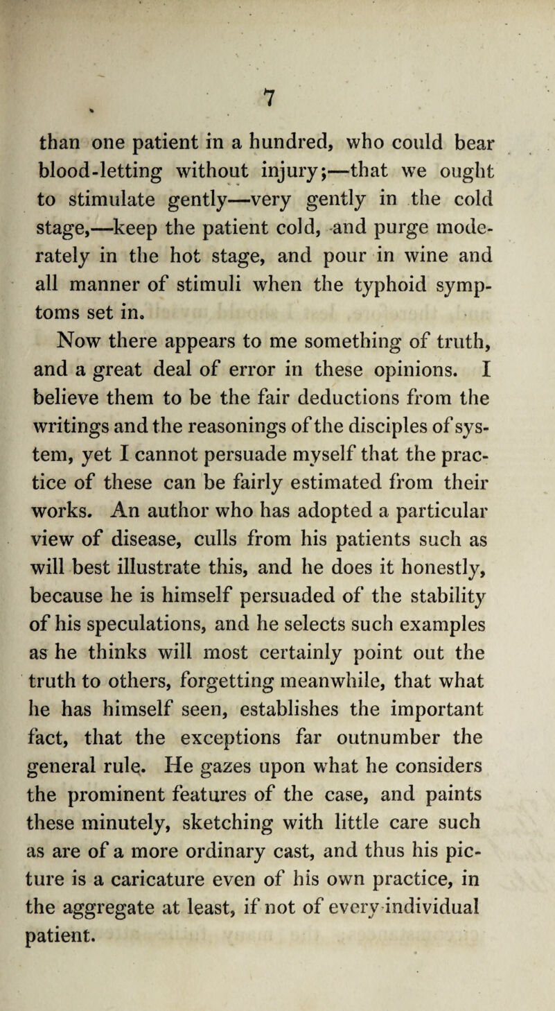 % than one patient in a hundred, who could bear blood-letting without injury;—that we ought to stimulate gently—very gently in the cold stage,—keep the patient cold, and purge mode¬ rately in the hot stage, and pour in wine and all manner of stimuli wrhen the typhoid symp¬ toms set in. Now there appears to me something of truth, and a great deal of error in these opinions. I believe them to be the fair deductions from the writings and the reasonings of the disciples of sys¬ tem, yet I cannot persuade myself that the prac¬ tice of these can be fairly estimated from their works. An author who has adopted a particular view of disease, culls from his patients such as will best illustrate this, and he does it honestly, because he is himself persuaded of the stability of his speculations, and he selects such examples as he thinks will most certainly point out the truth to others, forgetting meanwhile, that what he has himself seen, establishes the important fact, that the exceptions far outnumber the general rule. He gazes upon what he considers the prominent features of the case, and paints these minutely, sketching with little care such as are of a more ordinary cast, and thus his pic¬ ture is a caricature even of his own practice, in the aggregate at least, if not of every individual patient.