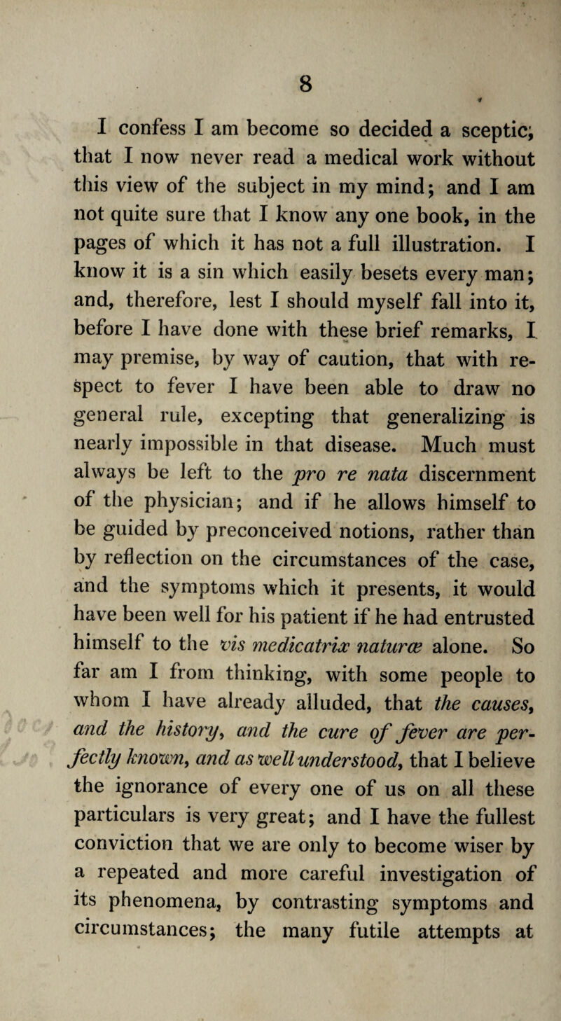 I confess I am become so decided a sceptic; that I now never read a medical work without this view of the subject in my mind; and I am not quite sure that I know any one book, in the pages of which it has not a full illustration. I know it is a sin which easily besets every man; and, therefore, lest I should myself fall into it, before I have done with these brief remarks. I *>« * may premise, by way of caution, that with re¬ spect to fever I have been able to draw no general rule, excepting that generalizing is nearly impossible in that disease. Much must always be left to the pro re nata discernment of the physician; and if he allows himself to be guided by preconceived notions, rather than by reflection on the circumstances of the case, and the symptoms which it presents, it would have been well for his patient if he had entrusted himself to the vis medicatrix ?iaturce alone. So far am I from thinking, with some people to whom I have already alluded, that the causes, and the history, and the cure of fever are per¬ fectly known, and as well understood, that I believe the ignorance of every one of us on all these particulars is very great; and I have the fullest conviction that we are only to become wiser by a repeated and more careful investigation of its phenomena, by contrasting symptoms and circumstances; the many futile attempts at