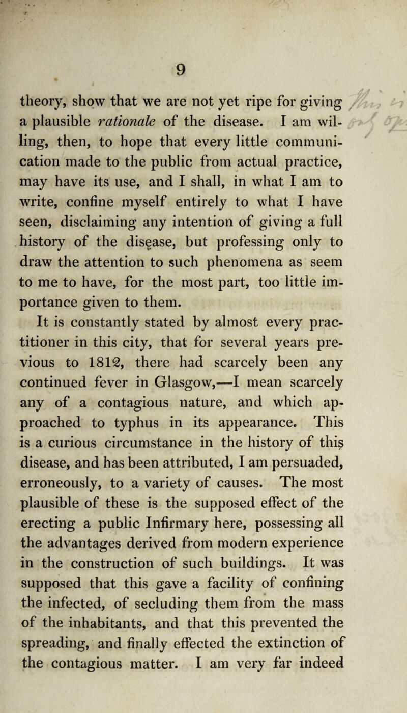 theory, show that we are not yet ripe for giving a plausible rationale of the disease. I am wil¬ ling, then, to hope that every little communi¬ cation made to the public from actual practice, may have its use, and I shall, in what I am to write, confine myself entirely to what I have seen, disclaiming any intention of giving a full history of the disease, but professing only to draw the attention to such phenomena as seem to me to have, for the most part, too little im¬ portance given to them. It is constantly stated by almost every prac¬ titioner in this city, that for several years pre¬ vious to 1812, there had scarcely been any continued fever in Glasgow,—I mean scarcely any of a contagious nature, and which ap¬ proached to typhus in its appearance. This is a curious circumstance in the history of this disease, and has been attributed, I am persuaded, erroneously, to a variety of causes. The most plausible of these is the supposed effect of the erecting a public Infirmary here, possessing all the advantages derived from modern experience in the construction of such buildings. It was supposed that this gave a facility of confining the infected, of secluding them from the mass of the inhabitants, and that this prevented the spreading, and finally effected the extinction of the contagious matter. I am very far indeed