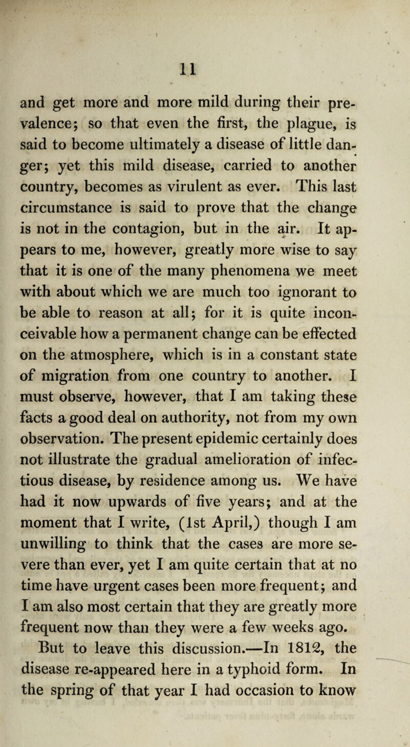 and get more and more mild during their pre¬ valence; so that even the first, the plague, is said to become ultimately a disease of little dan- « ger; yet this mild disease, carried to another country, becomes as virulent as ever. This last circumstance is said to prove that the change is not in the contagion, but in the air. It ap¬ pears to me, however, greatly more wise to say that it is one of the many phenomena we meet with about which we are much too ignorant to be able to reason at all; for it is quite incon¬ ceivable how a permanent change can be effected on the atmosphere, which is in a constant state of migration from one country to another. I must observe, however, that I am taking these facts a good deal on authority, not from my own observation. The present epidemic certainly does not illustrate the gradual amelioration of infec¬ tious disease, by residence among us. We have had it now upwards of five years; and at the moment that I write, (1st April,) though I am unwilling to think that the cases are more se¬ vere than ever, yet I am quite certain that at no time have urgent cases been more frequent; and I am also most certain that they are greatly more frequent now than they were a few weeks ago. But to leave this discussion.—In 1812, the disease re-appeared here in a typhoid form. In the spring of that year I had occasion to know
