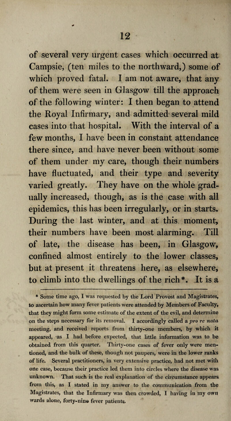 * of several very urgent cases which occurred at Campsie, (ten miles to the northward,) some of which proved fatal. I am not aware, that any of them were seen in Glasgow till the approach of the following winter: I then began to attend the Royal Infirmary, and admitted several mild cases into that hospital. With the interval of a few months, I have been in constant attendance there since, and have never been without some of them under my care, though their numbers have fluctuated, and their type and severity varied greatly. They have on the whole grad¬ ually increased, though, as is the case with all epidemics, this has been irregularly, or in starts. During the last winter, and at this moment, their numbers have been most alarming. Till of late, the disease has been, in Glasgow, confined almost entirely to the lower classes, but at present it threatens here, as elsewhere, to climb into the dwellings of the rich*. It is a * Some time ago, I was requested by the Lord Provost and Magistrates, to ascertain how many fever patients were attended by Members of Faculty, that they might form some estimate of the extent of the evil, and determine on the steps necessary for its removal. I accordingly called a pro re nata meeting, and received reports from thirty-one members, by which it appeared, -as I had before expected, that little information was to be obtained from this quarter. Thirty-one cases of fever only were men¬ tioned, and the bulk of these, though not paupers, were in the lower ranks of life. Several practitioners, in very extensive practice, had not met with one case, because their practice led them into circles where the disease was unknown. That such is the real explanation of the circumstance appears from this, as I stated in my answer to the communication from the Magistrates, that the Infirmary was then crowded, I having in my own wards alone, forty-nine fever patients.