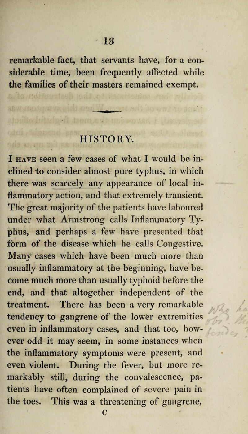 remarkable fact, that servants have, for a con¬ siderable time, been frequently affected while the families of their masters remained exempt. HISTORY. I have seen a few cases of what I would be in¬ clined to consider almost pure typhus, in which there was scarcely any appearance of local in¬ flammatory action, and that extremely transient. The great majority of the patients have laboured under what Armstrong calls Inflammatory Ty¬ phus, and perhaps a few have presented that form of the disease which he calls Congestive. Many cases which have been much more than usually inflammatory at the beginning, have be¬ come much more than usually typhoid before the end, and that altogether independent of the treatment. There has been a very remarkable tendency to gangrene of the lower extremities even in inflammatory cases, and that too, how¬ ever odd it may seem, in some instances when the inflammatory symptoms were present, and even violent. During the fever, but more re¬ markably still, during the convalescence, pa¬ tients have often complained of severe pain in the toes. This was a threatening of gangrene, c