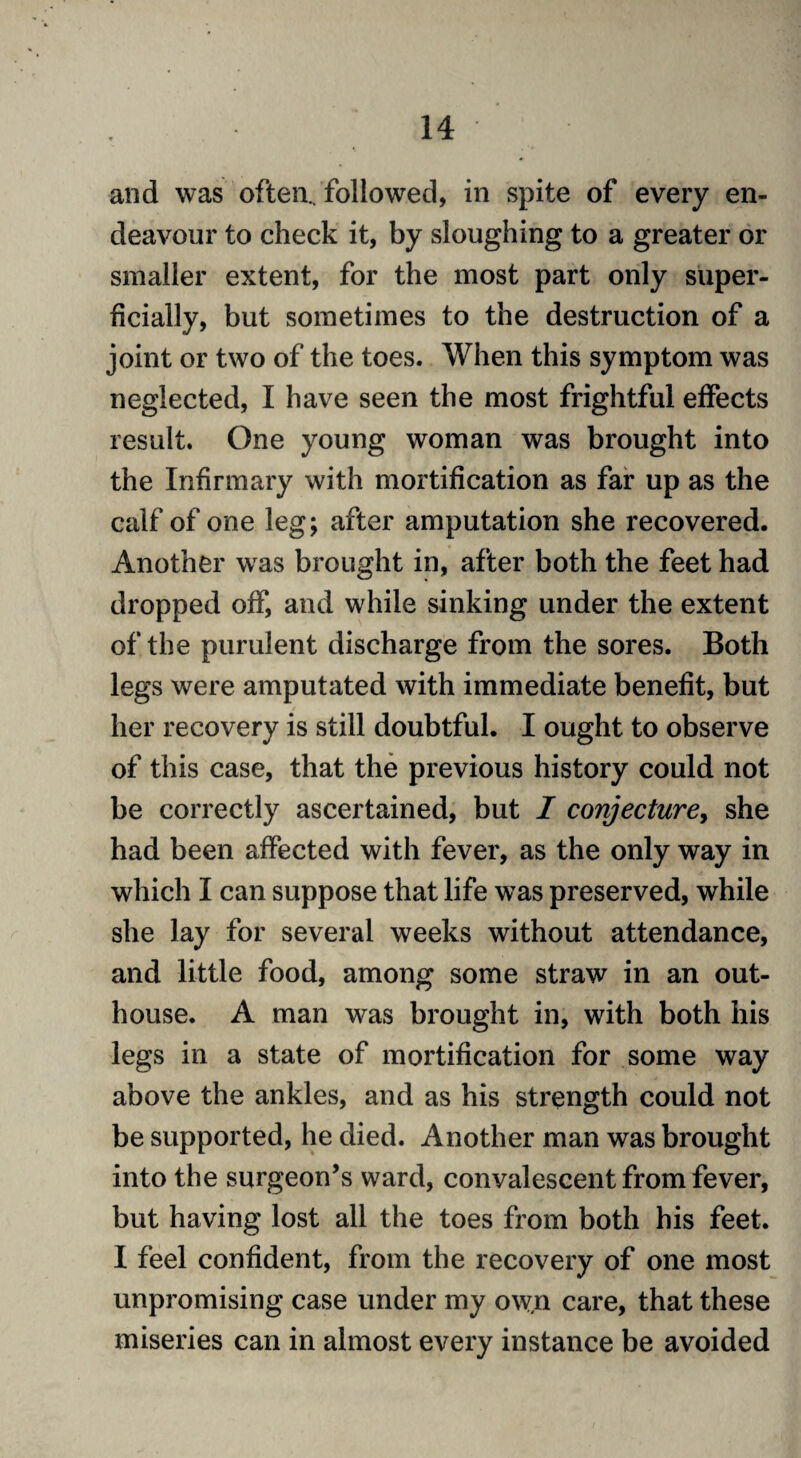 and was often., followed, in spite of every en¬ deavour to check it, by sloughing to a greater or smaller extent, for the most part only super¬ ficially, but sometimes to the destruction of a joint or two of the toes. When this symptom was neglected, I have seen the most frightful effects result. One young woman was brought into the Infirmary with mortification as far up as the calf of one leg; after amputation she recovered. Another was brought in, after both the feet had dropped off, and while sinking under the extent of the purulent discharge from the sores. Both legs were amputated with immediate benefit, but her recovery is still doubtful. I ought to observe of this case, that the previous history could not be correctly ascertained, but I conjecture, she had been affected with fever, as the only way in which I can suppose that life was preserved, while she lay for several weeks without attendance, and little food, among some straw in an out¬ house. A man was brought in, with both his legs in a state of mortification for some way above the ankles, and as his strength could not be supported, he died. Another man was brought into the surgeon’s ward, convalescent from fever, but having lost all the toes from both his feet. I feel confident, from the recovery of one most unpromising case under my ow,n care, that these miseries can in almost every instance be avoided