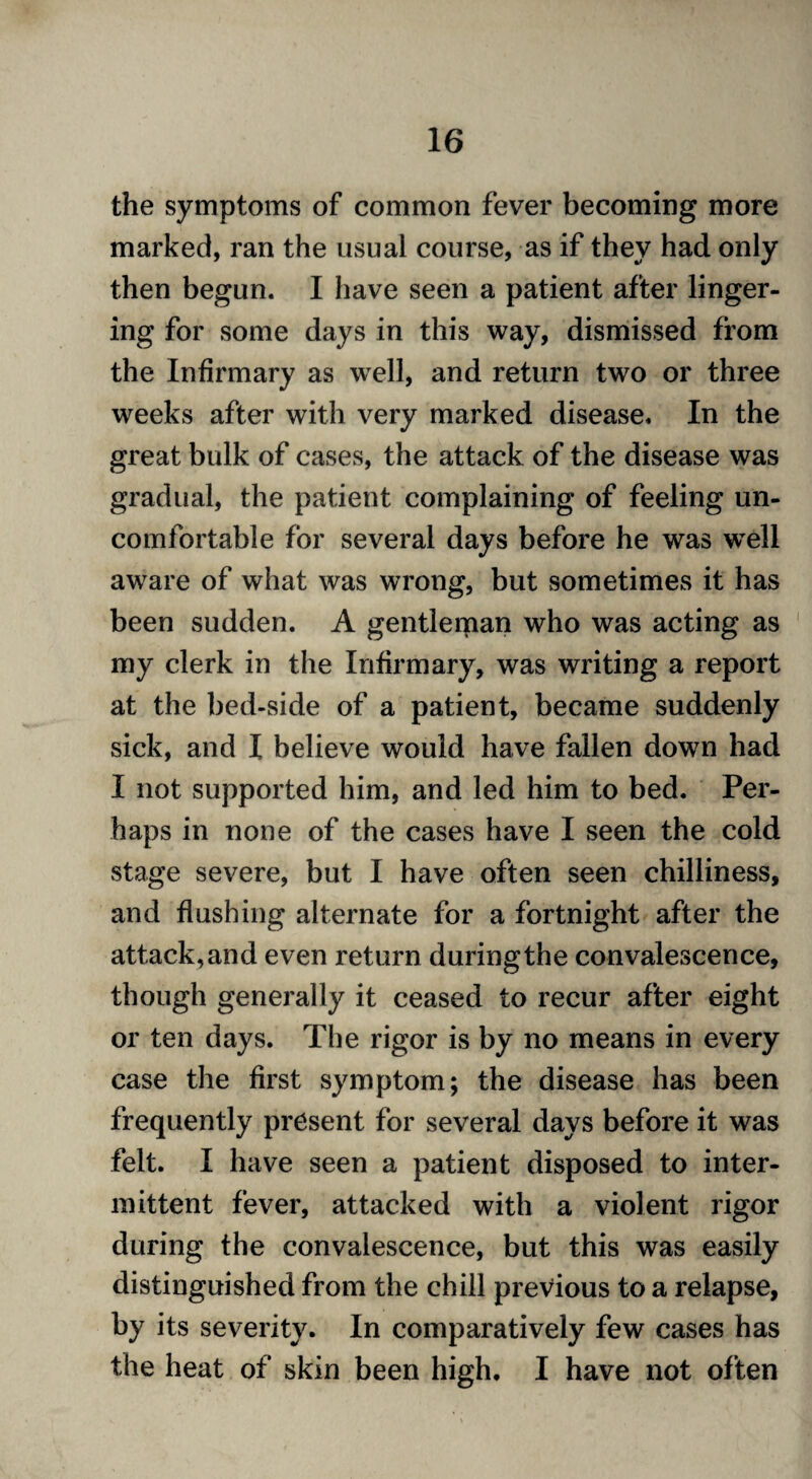 the symptoms of common fever becoming more marked, ran the usual course, as if they had only then begun. I have seen a patient after linger¬ ing for some days in this way, dismissed from the Infirmary as well, and return two or three weeks after with very marked disease. In the great bulk of cases, the attack of the disease was gradual, the patient complaining of feeling un¬ comfortable for several days before he was well aware of what was wrong, but sometimes it has been sudden. A gentlerpan who was acting as my clerk in the Infirmary, was writing a report at the bed-side of a patient, became suddenly sick, and I believe would have fallen down had I not supported him, and led him to bed. Per¬ haps in none of the cases have I seen the cold stage severe, but I have often seen chilliness, and flushing alternate for a fortnight after the attack, and even return during the convalescence, though generally it ceased to recur after eight or ten days. The rigor is by no means in every case the first symptom; the disease has been frequently present for several days before it was felt. I have seen a patient disposed to inter¬ mittent fever, attacked with a violent rigor during the convalescence, but this was easily distinguished from the chill previous to a relapse, by its severity. In comparatively few cases has the heat of skin been high. I have not often