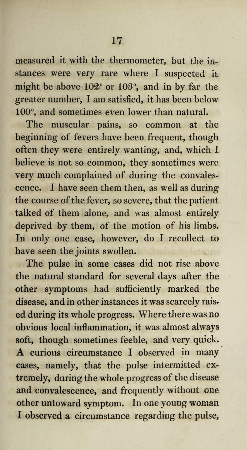 measured it with the thermometer, but the in- stances were very rare where I suspected it might be above 102° or 103°, and in by far the greater number, I am satisfied, it has been below 100°, and sometimes even lower than natural. The muscular pains, so common at the beginning of fevers have been frequent, though often they were entirely wanting, and, which I believe is not so common, they sometimes were very much complained of during the convales¬ cence. I have seen them then, as well as during the course of the fever, so severe, that the patient talked of them alone, and was almost entirely deprived by them, of the motion of his limbs. In only one case, however, do I recollect to have seen the joints swollen. The pulse in some cases did not rise above the natural standard for several days after the other symptoms had sufficiently marked the disease, and in other instances it was scarcely rais¬ ed during its whole progress. Where there was no obvious local inflammation, it was almost always soft, though sometimes feeble, and very quick. A curious circumstance I observed in many cases, namely, that the pulse intermitted ex¬ tremely, during the whole progress of the disease and convalescence, and frequently without one other untoward symptom. In one young woman I observed a circumstance regarding the pulse,