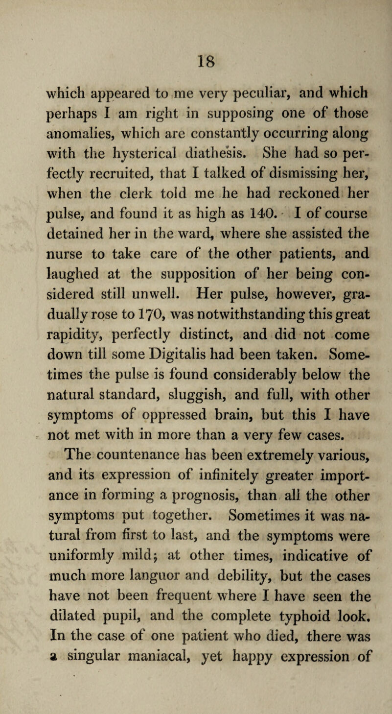 which appeared to me very peculiar, and which perhaps I am right in supposing one of those anomalies, which are constantly occurring along with the hysterical diathesis. She had so per¬ fectly recruited, that I talked of dismissing her, when the clerk told me he had reckoned her pulse, and found it as high as 140. I of course detained her in the ward, where she assisted the nurse to take care of the other patients, and laughed at the supposition of her being con¬ sidered still unwell. Her pulse, however, gra¬ dually rose to 170, was notwithstanding this great rapidity, perfectly distinct, and did not come down till some Digitalis had been taken. Some¬ times the pulse is found considerably below the natural standard, sluggish, and full, with other symptoms of oppressed brain, but this I have not met with in more than a very few cases. The countenance has been extremely various, and its expression of infinitely greater import¬ ance in forming a prognosis, than all the other symptoms put together. Sometimes it was na¬ tural from first to last, and the symptoms were uniformly mild; at other times, indicative of much more languor and debility, but the cases have not been frequent where I have seen the dilated pupil, and the complete typhoid look. In the case of one patient who died, there was a singular maniacal, yet happy expression of