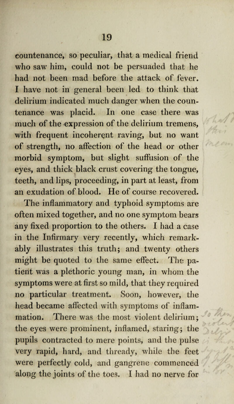 countenance, so peculiar, that a medical friend who saw him, could not be persuaded that he had not been mad before the attack of fever. I have not in general been led to think that delirium indicated much danger when the coun¬ tenance was placid. In one case there was much of the expression of the delirium tremens, with frequent incoherent raving, but no want of strength, no affection of the head or other morbid symptom, but slight suffusion of the eyes, and thick black crust covering the tongue, teeth, and lips, proceeding, in part at least, from an exudation of blood. He of course recovered. The inflammatory and typhoid symptoms are often mixed together, and no one symptom bears any fixed proportion to the others. I had a case in the Infirmary very recently, which remark¬ ably illustrates this truth; and twenty others might be quoted to the same effect. The pa¬ tient was a plethoric young man, in whom the symptoms were at first so mild, that they required no particular treatment. Soon, however, the head became affected with symptoms of inflam¬ mation. There was the most violent delirium; the eyes were prominent, inflamed, staring; the pupils contracted to mere points, and the pulse very rapid, hard, and thready, while the feet were perfectly cold, and gangrene commenced along the joints of the toes. I had no nerve for