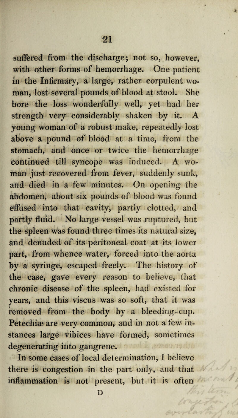 <* suffered from the discharge; not so, however, with other forms of hemorrhage. One patient in the Infirmary, a large, rather corpulent wo¬ man, lost several pounds of blood at stool. She bore the loss wonderfully well, yet had her strength very considerably shaken by it. A young woman of a robust make, repeatedly lost above a pound of blood at a time, from the stomach, and once or twice the hemorrhage continued till syncope was induced. A wo¬ man just recovered from fever, suddenly sunk, and died in a few minutes. On opening the abdomen, about six pounds of blood was found effused into that cavity, partly clotted, and partly fluid. No large vessel was ruptured, but the spleen was found three times its natural size, and denuded of its peritoneal coat at its lower part, from whence w7ater, forced into the aorta by a syringe, escaped freely. The history of the case, gave every reason to believe, that chronic disease of the spleen, had existed for years, and this viscus was so soft, that it was removed from the body by a bleeding-cup. Petechise are very common, and in not a few in¬ stances large vibices have formed, sometimes degenerating into gangrene. In some cases of local determination, I believe there is congestion in the part only, and that inflammation is not present, but it is often D