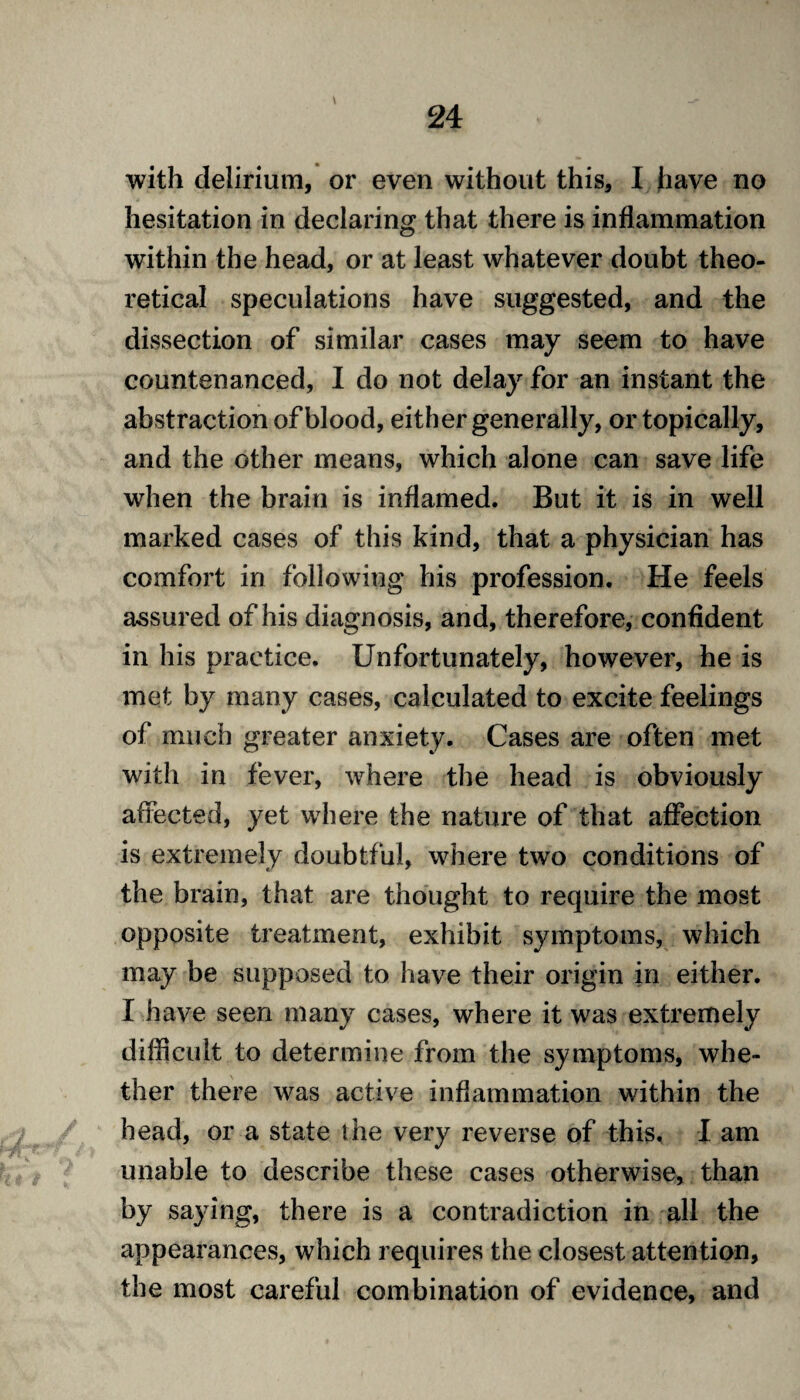 with delirium, or even without this, I have no hesitation in declaring that there is inflammation within the head, or at least whatever doubt theo¬ retical speculations have suggested, and the dissection of similar cases may seem to have countenanced, I do not delay for an instant the abstraction of blood, either generally, or topically, and the other means, which alone can save life when the brain is inflamed. But it is in well marked cases of this kind, that a physician has comfort in following his profession. He feels assured of his diagnosis, and, therefore, confident in his practice. Unfortunately, however, he is met by many cases, calculated to excite feelings of much greater anxiety. Cases are often met with in fever, where the head is obviously affected, yet where the nature of that affection is extremely doubtful, where two conditions of the brain, that are thought to require the most opposite treatment, exhibit symptoms, which may be supposed to have their origin in either. I have seen many cases, where it was extremely difficult to determine from the symptoms, whe¬ ther there was active inflammation within the head, or a state the very reverse of this. I am unable to describe these cases otherwise, than by saying, there is a contradiction in all the appearances, which requires the closest attention, the most careful combination of evidence, and